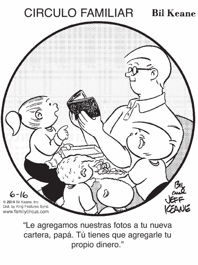 Happy OCR: CIRCULO FAMILIAR Bil Keane 6-16 C 2014 Bil KeaneInc. Dist. by King Features Synd. www.familycircus.com JEFF KEANE "Le agregamos nuestras fotos a tu nueva carterapapá. Tú tienes que agregarle tu propio dinero." CIRCULO FAMILIAR Bil Keane 6-16 C 2014 Bil KeaneInc. Dist. by King Features Synd. www.familycircus.com JEFF KEANE "Le agregamos nuestras fotos a tu nueva carterapapá. Tú tienes que agregarle tu propio dinero."