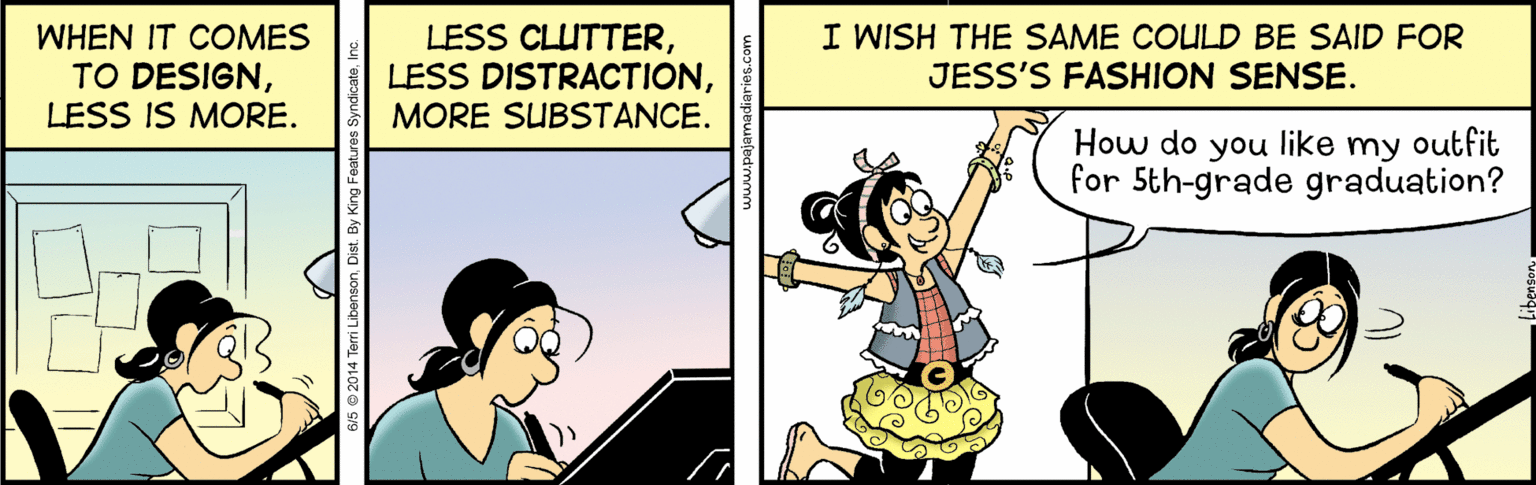 Happy OCR: WHEN IT COMES TO DESIGNLESS IS MORE. LESS CLUTTERMORE SUBSTANCE. I WISH THE SAME COULD BE SAID FOR JESS'S FASHION SENSE. How do you like my outfit for 5th-grade graduation? vs 2014 Terri LibensonDist. By King WHEN IT COMES TO DESIGNLESS IS MORE. LESS CLUTTERLESS DISTRACTIONMORE SUBSTANCE. I WISH THE SAME COULD BE SAID FOR JESS'S FASHION SENSE. How do you like my outfit for 5th-grade graduation? vs 2014 Terri LibensonDist. By King