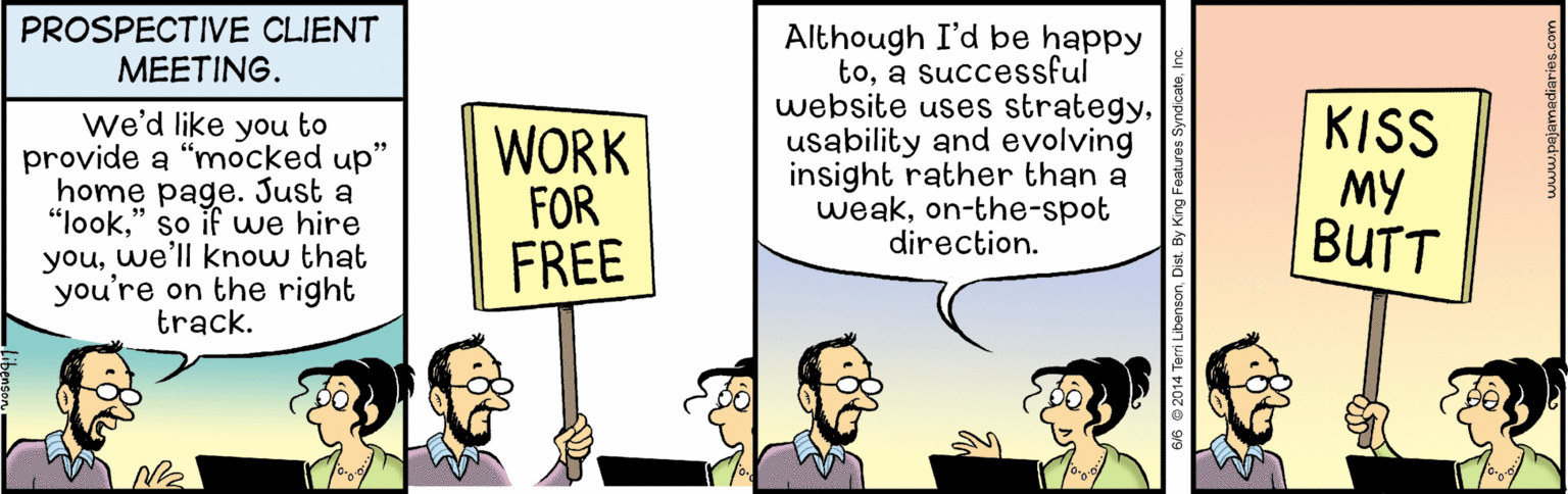 Parallel OCR: PROSPECTIVE CLIENT MEETING. we'd like you to provide a "mocked up" home page. Just a "look" so if uwe hire youwe'll know that you're on the right track. WORK FOR FREE Although I'd be happy toa successful website uses strategyusability and evolving insight rather than a weakon-the-spot direction. KISS MY BUTT PROSPECTIVE CLIENT MEETING. we'd like you to provide a "mocked up" home page. Just a "look" so if uwe hire youwe'll know that you're on the right track. WORK FOR FREE Although I'd be happy toa successful website uses strategyusability and evolving insight rather than a weakon-the-spot direction. KISS MY BUTT