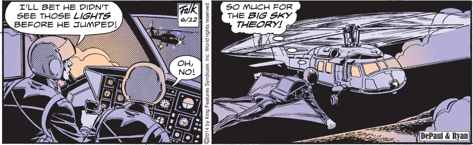 Drawing OCR: Falk 6/12 SO MUCH FOR THE BIG SKY THEORY! I'LL BET HE DIDN'T SEE THOSE LIGHTS BEFORE HE JUMPED! OHNO! DePaul & Ryan 2014 by King Features S Falk 6/12 SO MUCH FOR THE BIG SKY THEORY! I'LL BET HE DIDN'T SEE THOSE LIGHTS BEFORE HE JUMPED! OHNO! DePaul & Ryan 2014 by King Features S