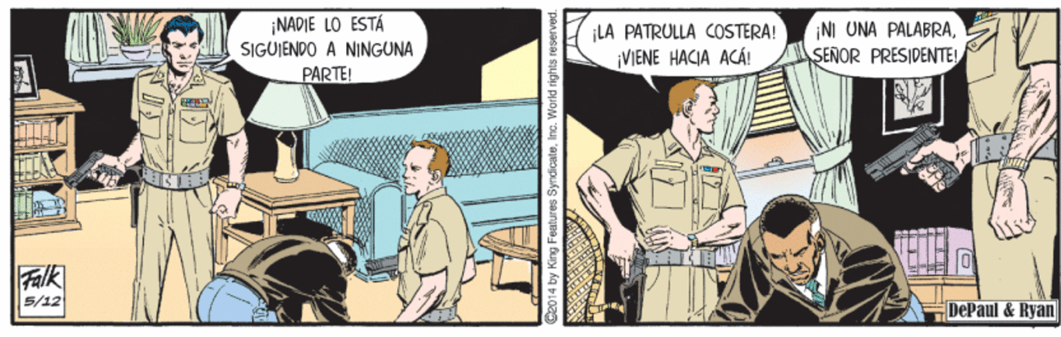 Conversation OCR: ¡NADIE LO ESTÁ SIGUIENDO A NINGUNA ¡LA PATRULLA COSTERA! ¡VIENE HACIA ACÁ! NI UNA PALABRASEÑOR PRESIDENTE! PARTE! Falk 5/12 DePaul & Ryan Cz014 by King Features SyndicateInc. World rights reserved. ¡NADIE LO ESTÁ SIGUIENDO A NINGUNA ¡LA PATRULLA COSTERA! ¡VIENE HACIA ACÁ! NI UNA PALABRASEÑOR PRESIDENTE! PARTE! Falk 5/12 DePaul & Ryan Cz014 by King Features SyndicateInc. World rights reserved.