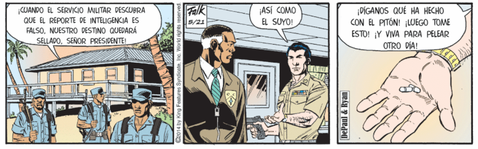 Drawing OCR: Falk ¡ASÍ COMO EL SUYO! |CUANDO EL SERVICIO MILITAR DESCUBRA QUE EL RÉPORTE DE INTELIGENCIA ÉS FALSONUESTRO DESTINO QUEDARÁ SELLADOSEÑOR PRESIDENTE! ¡DÍGANOS QUÉ HA HECHO CON EL PITÓN! LUEGO TOME ESTO! ¡Y VIVA PARA PELEAR OTRO DÍA! 5/21 C2014 by King Festures S DePaul & Ryan Falk ¡ASÍ COMO EL SUYO! |CUANDO EL SERVICIO MILITAR DESCUBRA QUE EL RÉPORTE DE INTELIGENCIA ÉS FALSONUESTRO DESTINO QUEDARÁ SELLADOSEÑOR PRESIDENTE! ¡DÍGANOS QUÉ HA HECHO CON EL PITÓN! LUEGO TOME ESTO! ¡Y VIVA PARA PELEAR OTRO DÍA! 5/21 C2014 by King Festures S DePaul & Ryan