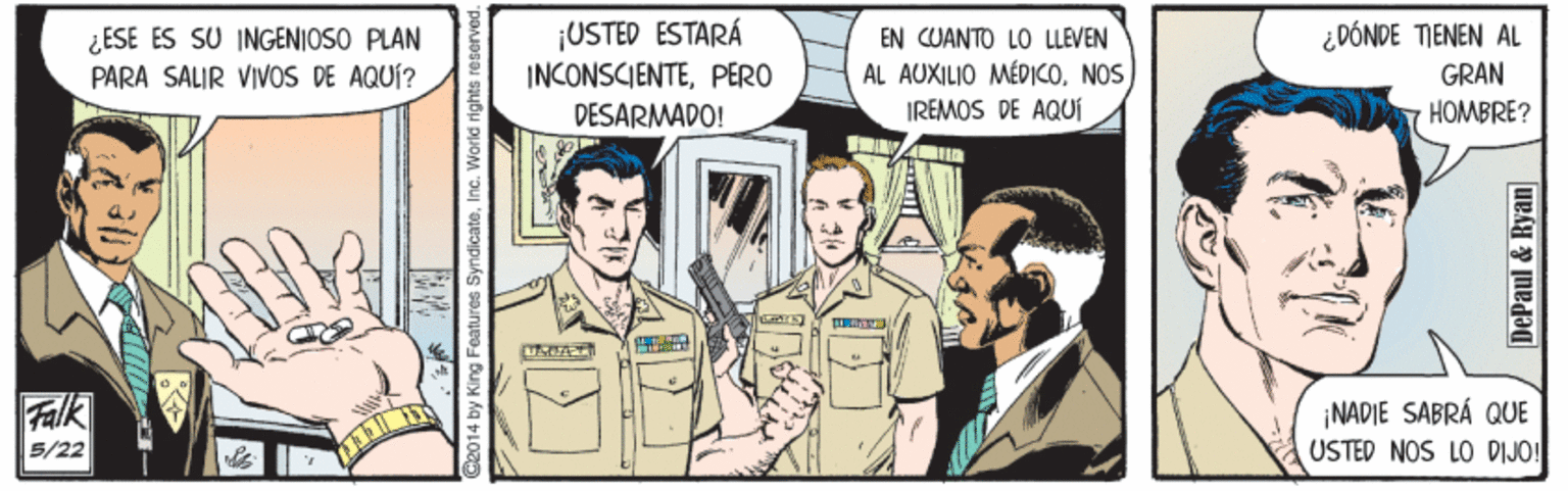 Parallel OCR: ¿ESE ES SU INGENIOSO PLAN PARA SALIR VIVOS DE AQUÍ? ¡USTED ESTARÁ INCONSCIENTEPERO EN CUANTO LO LLEVEN AL AUXILIO MÉDICONOS IREMOS DE AQUÍ ¿DÓNDE TIENEN AL GRAN DESARMADO! HOMBRE? Falk NADIE SABRÁ QUE USTED NOS LO DIJO! 5/22 C2014 by King Features SyndicateInc. World rights DePaul & Ryan ¿ESE ES SU INGENIOSO PLAN PARA SALIR VIVOS DE AQUÍ? ¡USTED ESTARÁ INCONSCIENTEPERO EN CUANTO LO LLEVEN AL AUXILIO MÉDICONOS IREMOS DE AQUÍ ¿DÓNDE TIENEN AL GRAN DESARMADO! HOMBRE? Falk NADIE SABRÁ QUE USTED NOS LO DIJO! 5/22 C2014 by King Features SyndicateInc. World rights DePaul & Ryan