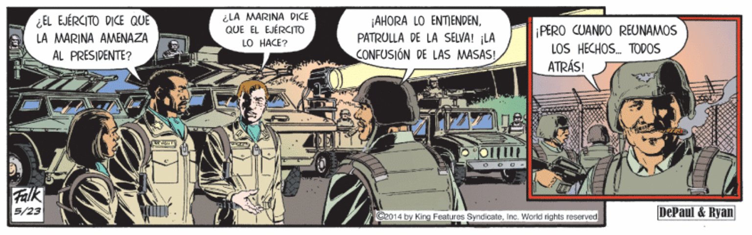 Fender OCR: ¿LA MARINA DICE QUE EL EJÉRCITO LO HACE? ¿EL EJÉRCITO DICE QUÈ AHORA LO ENTENDENPATRULLA DE LA SELVA! ¡LA CONFUSIÓN DE LAS MASAS! PERO CUANDO REUNAMOS LOS HECHOS. TODOS ATRÁS! LA MARINA AMENAZA AL PRESIDENTE? Falk 5/23 G2014 by King Features SyndicateInc. World rights reserved DePaul & Ryan ¿LA MARINA DICE QUE EL EJÉRCITO LO HACE? ¿EL EJÉRCITO DICE QUÈ AHORA LO ENTENDENPATRULLA DE LA SELVA! ¡LA CONFUSIÓN DE LAS MASAS! PERO CUANDO REUNAMOS LOS HECHOS. TODOS ATRÁS! LA MARINA AMENAZA AL PRESIDENTE? Falk 5/23 G2014 by King Features SyndicateInc. World rights reserved DePaul & Ryan