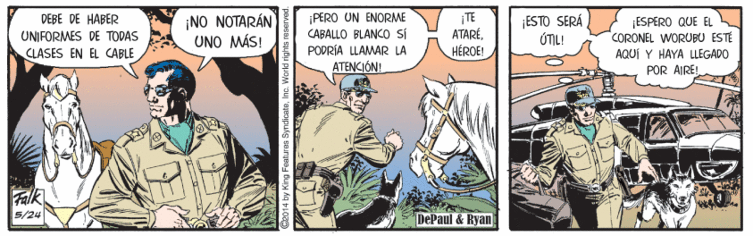Comic book OCR: DEBE DE HABER UNIFORMES DE TODAS ¡NO NOTARÁN UNO MÁS! ¡PERO UN ENORME CABALLO BLANC sí TE ATARÉHÉROE! ¡ESTO SERÁ ÚTIL! ESPERO QUE EL CORONEL WORUBU ESTÉ AQUÍ Y HAYA LLEGADO POR AIRE! CLASES EN EL CABLE PODRÍA LLAMAR LA ATENCIÓN! Falk 5/24 DePaul & Ryan 2014 by King Features SInc. World r DEBE DE HABER UNIFORMES DE TODAS ¡NO NOTARÁN UNO MÁS! ¡PERO UN ENORME CABALLO BLANC sí TE ATARÉHÉROE! ¡ESTO SERÁ ÚTIL! ESPERO QUE EL CORONEL WORUBU ESTÉ AQUÍ Y HAYA LLEGADO POR AIRE! CLASES EN EL CABLE PODRÍA LLAMAR LA ATENCIÓN! Falk 5/24 DePaul & Ryan 2014 by King Features SInc. World r