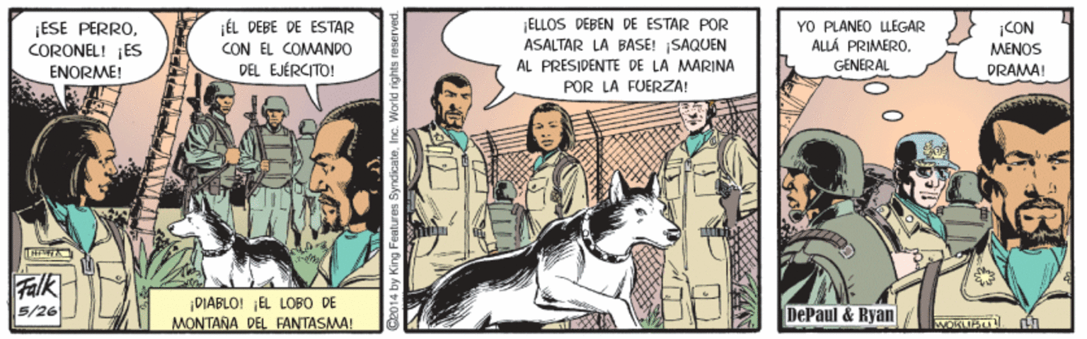 Art OCR: ¡ESE PERROCORONEL! ¡ES ENORME! ¡ÉL PEBE DE ESTAR CON EL COMANDO DEL EJÉRCITO! ELLOS DEBEN DE ESTAR POR ASALTAR LA BASE! ISAQUEN AL PRESIDENTE DE LA MARINA YO PLÁNEO LLEGAR ALLÁ PRIMERO. ¡CON MENOS GENERAL DRAMA! POR LA FUERZA! Falk DIABLO! EL LOBO DE MONTANA DEL FANTASMA! 5/26 DePaul & Ryan G2014 by King Features SyndicateInc. World rights reserv ¡ESE PERROCORONEL! ¡ES ENORME! ¡ÉL PEBE DE ESTAR CON EL COMANDO DEL EJÉRCITO! ELLOS DEBEN DE ESTAR POR ASALTAR LA BASE! ISAQUEN AL PRESIDENTE DE LA MARINA YO PLÁNEO LLEGAR ALLÁ PRIMERO. ¡CON MENOS GENERAL DRAMA! POR LA FUERZA! Falk DIABLO! EL LOBO DE MONTANA DEL FANTASMA! 5/26 DePaul & Ryan G2014 by King Features SyndicateInc. World rights reserv