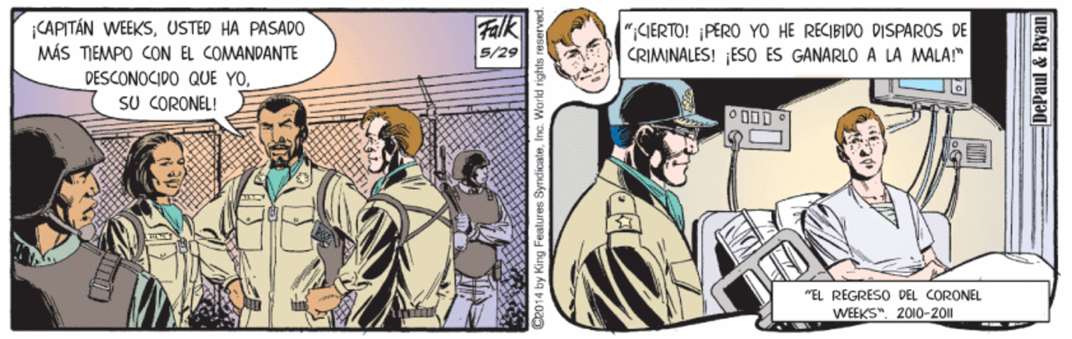 Fictional character OCR: CAPITÁN WEEKSUSTED HA PASADO MÁS TIEMPO CON EL COMANDANTE Falk 5/29 GERTO! PERO YO HE RECIBIDO DISPAROS DE CRIMINALES! ¡ES0 ES GANARLO A LA MALA!" PESCONOCIDO QUE YOSU CORONEL! "EL REGRESO DEL CORONEL WEEKS". 2010-2011 D2014 by King Features SyndicateInc. World rights I DePaul & E CAPITÁN WEEKSUSTED HA PASADO MÁS TIEMPO CON EL COMANDANTE Falk 5/29 GERTO! PERO YO HE RECIBIDO DISPAROS DE CRIMINALES! ¡ES0 ES GANARLO A LA MALA!" PESCONOCIDO QUE YOSU CORONEL! "EL REGRESO DEL CORONEL WEEKS". 2010-2011 D2014 by King Features SyndicateInc. World rights I DePaul & E
