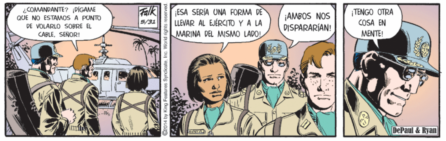 Drawing OCR: ¿COMANDANTE? PÍGAME QUE NO ESTAMOS A PUNTO DE VOLARLO SOBRE EL CABLESENORI! Falk 5/31 ESA SERÍA UNA FORMA DE LLEVAR AL EJÉRCITO Y A LA ¡AMBOS NOS DISPARARÍAN! |TENGO OTRA COSA EN MENTE! MARINA DEL MISMO LADOL DePaul & Ryan C2014 by King Features ¿COMANDANTE? PÍGAME QUE NO ESTAMOS A PUNTO DE VOLARLO SOBRE EL CABLESENORI! Falk 5/31 ESA SERÍA UNA FORMA DE LLEVAR AL EJÉRCITO Y A LA ¡AMBOS NOS DISPARARÍAN! |TENGO OTRA COSA EN MENTE! MARINA DEL MISMO LADOL DePaul & Ryan C2014 by King Features