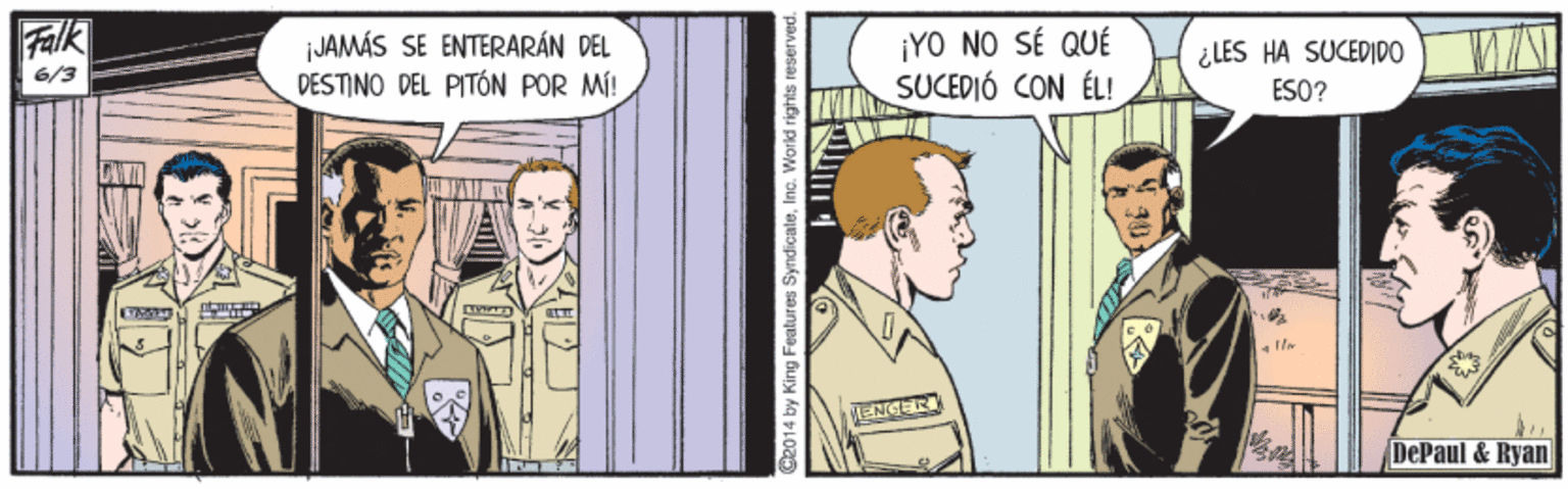 Comic book OCR: Falk JAMÁS SE ENTERARÁN DEL DESTINO DEL PITÓN POR MÍ! ¡YO NO SÉ QUÉ SUCEDIÓ CON ÉL! 6/3 ¿LES HA SUCEDIDO ESO? ENGER DePaul & Ryan N. Ce014 by King Features SyndicaleInc. World rights res Falk JAMÁS SE ENTERARÁN DEL DESTINO DEL PITÓN POR MÍ! ¡YO NO SÉ QUÉ SUCEDIÓ CON ÉL! 6/3 ¿LES HA SUCEDIDO ESO? ENGER DePaul & Ryan N. Ce014 by King Features SyndicaleInc. World rights res