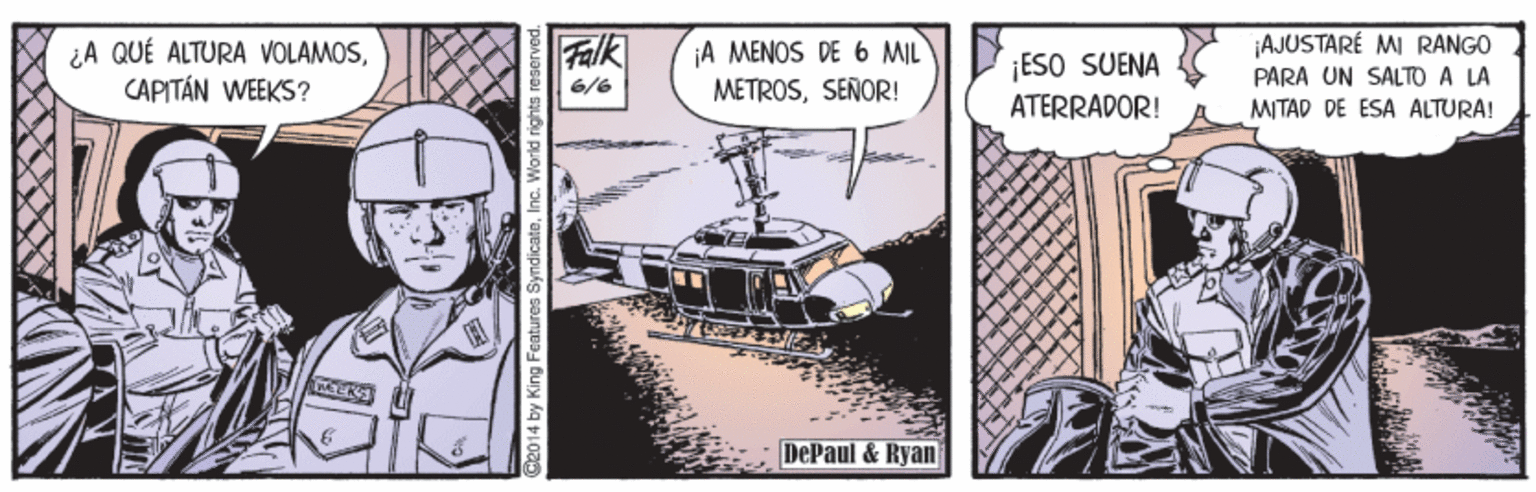 Comic book OCR: ¡AJUSTARÉ MI RANGO PARA UN SALTO A LA MITAD DE ESA ALTURA! ¿A QUÉ ALTURA VOLAMOSCAPITÁN WEEKS? Falk ¡A MENOS DE 6 MIL METROSSENOR! ¡ESO SUENA ATERRADOR! 6/6 DePaul & Ryan 2014 by King Features SyndicateIn ¡AJUSTARÉ MI RANGO PARA UN SALTO A LA MITAD DE ESA ALTURA! ¿A QUÉ ALTURA VOLAMOSCAPITÁN WEEKS? Falk ¡A MENOS DE 6 MIL METROSSENOR! ¡ESO SUENA ATERRADOR! 6/6 DePaul & Ryan 2014 by King Features Syndicate