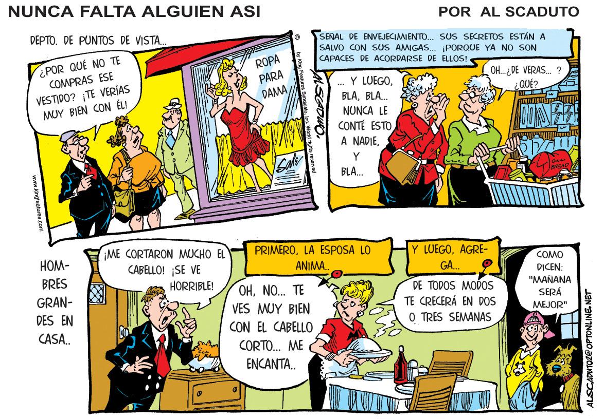 Comic book OCR: NUNCA FALTA ALGUIEN ASI POR AL SCADUTO DEPTO. DE PUNTOS DE VISTA. SENAL DE ENVEJECIMIENTD.. SUS SECRETOS ESTÁN A SALVO CON SUS AMIGAS. ¡PORQUE YA NO SON CAPACES DE ACORDARSE DE ELLOS! ¿POR QUÉ NO TE COMPRAS ESE VESTIDO? TE VERÍAS MUY BIEN CON ÉL! ROPA PARA . Y LUEGOBLA. OH.. ¿DE VERAS. ? ¿QUÉ? DAMANUNCA LE CONTÉ ESTO A NADIEY Sal BLA. BEAD iME CORTARON MUCHO EL CABELLO! ¡SE VE ???- PRIMEROLA ESPOSA LO Y LUEGOAGRE- ANIMA. COMO BRES G. DICEN: "MANANA SERÁ HORRIBLE! OHNO.. TE GRAN- DES EN DE TODOS MODOS TE CRECERÁ EN DOS O TRES SEMANAS VES MUY BIEN MEJOR" CASA.. CON EL CABELLO CORTO. ME ENCANTA. www.kingleatures.com ALSCADUTOZ@ OPTONLINE. NET NUNCA FALTA ALGUIEN ASI POR AL SCADUTO DEPTO. DE PUNTOS DE VISTA. SENAL DE ENVEJECIMIENTD.. SUS SECRETOS ESTÁN A SALVO CON SUS AMIGAS. ¡PORQUE YA NO SON CAPACES DE ACORDARSE DE ELLOS! ¿POR QUÉ NO TE COMPRAS ESE VESTIDO? TE VERÍAS MUY BIEN CON ÉL! ROPA PARA . Y LUEGOBLA. OH.. ¿DE VERAS. ? ¿QUÉ? DAMANUNCA LE CONTÉ ESTO A NADIEY Sal BLA. BEAD iME CORTARON MUCHO EL CABELLO! ¡SE VE ???- PRIMEROLA ESPOSA LO Y LUEGOAGRE- ANIMA. COMO BRES G. DICEN: "MANANA SERÁ HORRIBLE! OHNO.. TE GRAN- DES EN DE TODOS MODOS TE CRECERÁ EN DOS O TRES SEMANAS VES MUY BIEN MEJOR" CASA.. CON EL CABELLO CORTO. ME ENCANTA. www.kingleatures.com ALSCADUTOZ@ OPTONLINE. NET