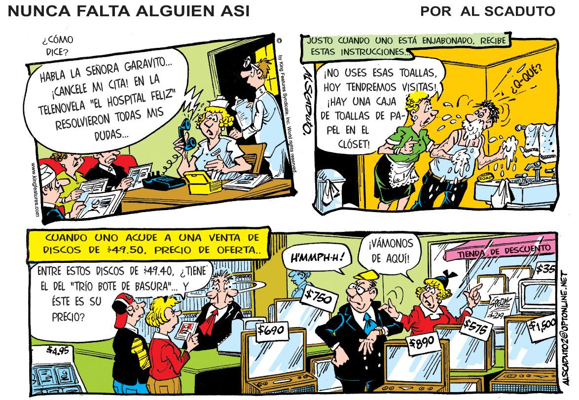 Comic book OCR: NUNCA FALTA ALGUIEN ASI POR AL SCADUTO ¿CÓMO DICE? JUSTO CUANDO UNO ESTÁ ENJABONADORECIBE ESTAS INSTRUCCIONES.S HABLA LA SEÑORA GARAVITO. ¡CANCELE MI CITA! EN LA ¡NO USES ESAS TOALLASTELENOVELA "EL HOSPITAL FELIZ" RESOLVIERON TODAS MIS DUDAS. HOY TENDREMOS VISITAS! ¡HAY UNA CAJA DE TOALLAS DE PA- PEL EN EL CLÓSET! ¿Q-QUÉ? CUANDO UNO ACUDE A UNA VENTA DE DISCOS DE $49.50PRECIO DE OFERTA.. ¡VÁMONOS DE AQUÍ! HMMPH-H! TENDA DE DESCUENTO ENTRE ESTOS DISCOS DE $49.40¿ TIENE EL DEL "TRÍO BOTE DE BASURA". ÉSTE ES SU $35 $750 PRECIO? $690 $575 $4.95 $890 ASADUIO NUNCA FALTA ALGUIEN ASI POR AL SCADUTO ¿CÓMO DICE? JUSTO CUANDO UNO ESTÁ ENJABONADORECIBE ESTAS INSTRUCCIONES.S HABLA LA SEÑORA GARAVITO. ¡CANCELE MI CITA! EN LA ¡NO USES ESAS TOALLASTELENOVELA "EL HOSPITAL FELIZ" RESOLVIERON TODAS MIS DUDAS. HOY TENDREMOS VISITAS! ¡HAY UNA CAJA DE TOALLAS DE PA- PEL EN EL CLÓSET! ¿Q-QUÉ? CUANDO UNO ACUDE A UNA VENTA DE DISCOS DE $49.50PRECIO DE OFERTA.. ¡VÁMONOS DE AQUÍ! HMMPH-H! TENDA DE DESCUENTO ENTRE ESTOS DISCOS DE $49.40¿ TIENE EL DEL "TRÍO BOTE DE BASURA". ÉSTE ES SU $35 $750 PRECIO? $690 $575 $4.95 $890 ASADUIO