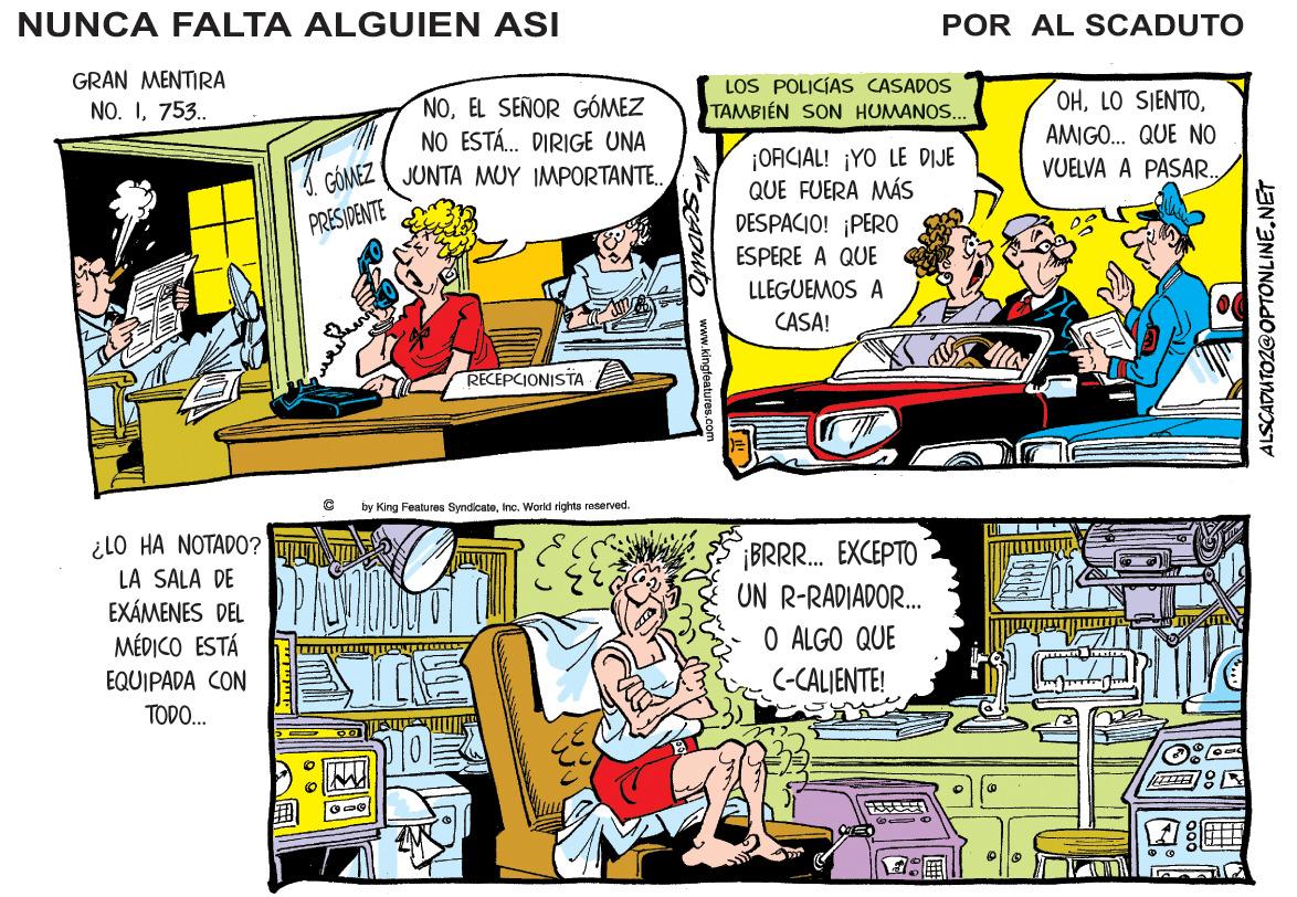 Parallel OCR: NUNCA FALTA ALGUIEN ASI POR AL SCADUTO GRAN MENTIRA LOS POLICÍAS CASADOS TAMBIÉN SON HUMANOS. OHEL SEÑOR GÓMEZ NO ESTÁ. DIRIGE UNA NO. I753. AMIGO. QUE NO ¡OACIAL! ¡YO LE DIJE QUE FUERA MÁS DESPACIO! ¡PERO JUNTA MUY IMPORTANTE. VOELVA A PASAR. PRESIDENTE ESPERE A QUE LLEGUEMOS A CASA! RECEPCIONISTA by King Features Syndicalenc. World ights reserved. ¿LO HA NOTADO? L ¡BRR. EXCEPTO UN R-RADIADOR. O ALGO QUE (-CALIENTE! LA SALA DE EXÁMENES DEL MÉDICO ESTÁ EQUIPADA CON TODO. 10? ALSCADUTOZOOPTONLINE.NET NUNCA FALTA ALGUIEN ASI POR AL SCADUTO GRAN MENTIRA LOS POLICÍAS CASADOS TAMBIÉN SON HUMANOS. OHLO SIENTOEL SEÑOR GÓMEZ NO ESTÁ. DIRIGE UNA NO. I753. AMIGO. QUE NO ¡OACIAL! ¡YO LE DIJE QUE FUERA MÁS DESPACIO! ¡PERO JUNTA MUY IMPORTANTE. VOELVA A PASAR. PRESIDENTE ESPERE A QUE LLEGUEMOS A CASA! RECEPCIONISTA by King Features Syndicalenc. World ights reserved. ¿LO HA NOTADO? L ¡BRR. EXCEPTO UN R-RADIADOR. O ALGO QUE (-CALIENTE! LA SALA DE EXÁMENES DEL MÉDICO ESTÁ EQUIPADA CON TODO. 10 ? ALSCADUTOZOOPTONLINE.NET