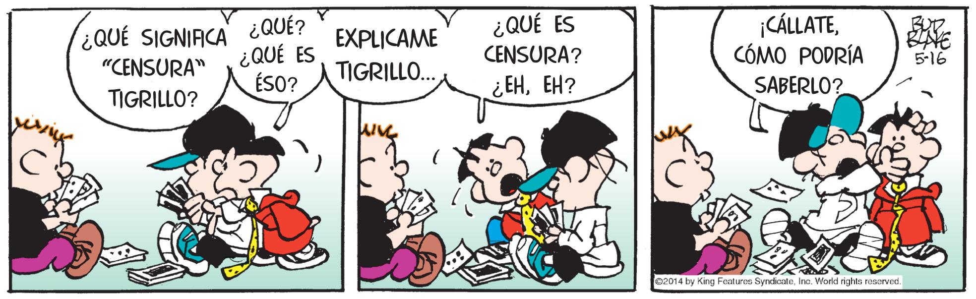 Comic book OCR: ¿QUÉ ES ¿QUÉ SIGNIACA ¿QUÉ? ¿QUÉ ES ¡CÁLLATECÓMO PODRÍA EXPLICAME CENSURA? 5-16 "CENSURA" TIGRILLO.. ÉSO? ¿EHEH? SABERLO? TIGRILLO? 02014 by King Features SyndicateInc. World rights resarved. ¿QUÉ ES ¿QUÉ SIGNIACA ¿QUÉ? ¿QUÉ ES ¡CÁLLATECÓMO PODRÍA EXPLICAME CENSURA? 5-16 "CENSURA" TIGRILLO.. ÉSO? ¿EHEH? SABERLO? TIGRILLO? 02014 by King Features SyndicateInc. World rights resarved.