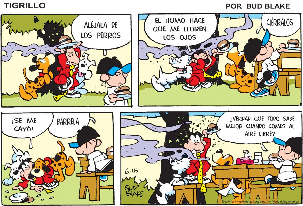 Mammal OCR: TIGRILLO POR BUD BLAKE ALÉJALA DE EL HUMO HACE CIÉRRALOS QUE ME LLOREN LOS PERROS LOS OJOS ¡SE ME CAYÓ! BÁRRELA ¿VERDAD QUE TODO SABE MEJOR CUANDO COMES AL AIRE LIBRE? 6-15 BUD EAKE G2014 by King Featuros Synd oateIne. World rights resarved TIGRILLO POR BUD BLAKE ALÉJALA DE EL HUMO HACE CIÉRRALOS QUE ME LLOREN LOS PERROS LOS OJOS ¡SE ME CAYÓ! BÁRRELA ¿VERDAD QUE TODO SABE MEJOR CUANDO COMES AL AIRE LIBRE? 6-15 BUD EAKE G2014 by King Featuros Synd oateIne. World rights resarved