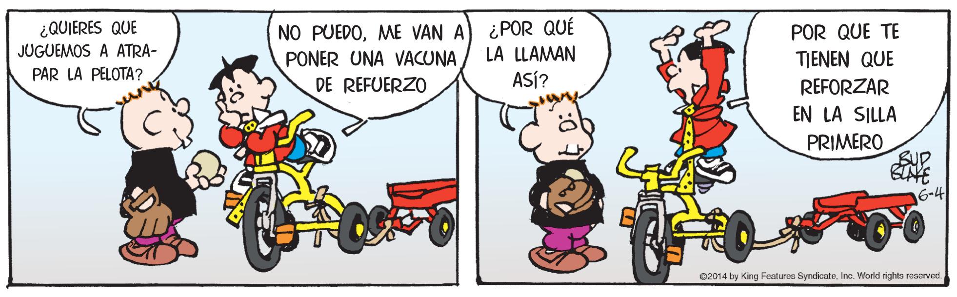 Tire OCR: ¿POR QUÉ LA LLAMAN ¿QUIERES QUE NO PUEDOME VAN A PONER UNA VACUNA POR QUE TE JUGUEMOS A ATRA- TIENEN QUE PAR LA PELOTA? DE REFUERZO ASÍ? REFORZAR EN LA SILLA PRIMERO Sup NE 6-4 ©2014 by King Foatures SyndicateIna. World rights reserved. ¿POR QUÉ LA LLAMAN ¿QUIERES QUE NO PUEDOME VAN A PONER UNA VACUNA POR QUE TE JUGUEMOS A ATRA- TIENEN QUE PAR LA PELOTA? DE REFUERZO ASÍ? REFORZAR EN LA SILLA PRIMERO Sup NE 6-4 ©2014 by King Foatures SyndicateIna. World rights reserved.
