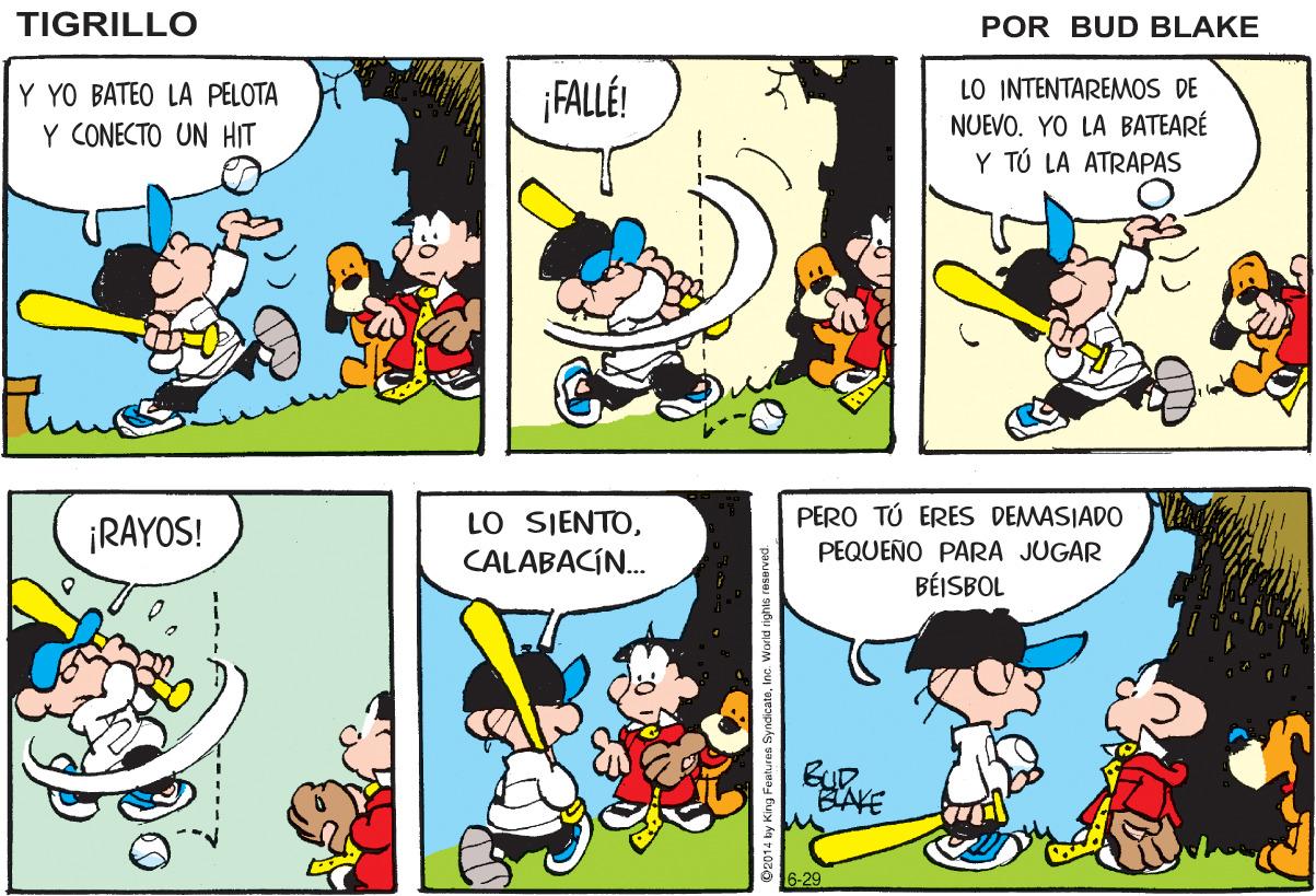 Organism OCR: TIGRILLO POR BUD BLAKE FALLÉ! Y YO BATEO LA PELOTA Y CONECTO UN HIT LO INTENTAREMOS DE NUEVO. YO LA BATEARÉ Y TÚ LA ATRAPAS PERO TÚ ERES DEMASIADO ¡RAYOS! LO SIENTOCALABACÍ. PEQUEÑO PARA JUGAR BÉISBOL BUR. BAKE 6-29 014 by King Features SyndicateInc. World rights resaved TIGRILLO POR BUD BLAKE FALLÉ! Y YO BATEO LA PELOTA Y CONECTO UN HIT LO INTENTAREMOS DE NUEVO. YO LA BATEARÉ Y TÚ LA ATRAPAS PERO TÚ ERES DEMASIADO ¡RAYOS! LO SIENTOCALABACÍ. PEQUEÑO PARA JUGAR BÉISBOL BUR. BAKE 6-29 014 by King Features SyndicateInc. World rights resaved