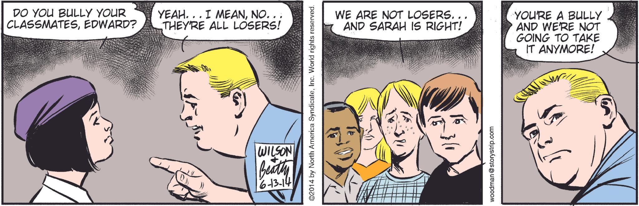 Jaw OCR: DO YOU BULLY YOUR CLASSMATESEDWARD? YEAH... I MEANNO. . . THEY'RE ALL LOSERS! ©2014 by North America SyndicateInc. World rights reserved. WILSON Beatty 6-13-14 WE ARE NOT LOSERS... AND SARAH IS RIGHT! YOU'RE A BULLY AND WE'RE NOT GOING TO TAKE IT ANYMORE! 1/5 16 woodman@storystrip.com DO YOU BULLY YOUR CLASSMATESEDWARD ? YEAH ... I MEANNO . . . THEY'RE ALL LOSERS ! © 2014 by North America SyndicateInc. World rights reserved . WILSON Beatty 6-13-14 WE ARE NOT LOSERS ... AND SARAH IS RIGHT ! YOU'RE A BULLY AND WE'RE NOT GOING TO TAKE IT ANYMORE ! 1/5 16 woodman@storystrip.com
