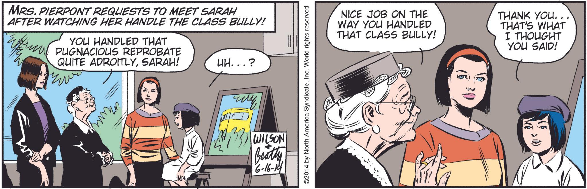 Publication OCR: MRS. PIERPONT REQUESTS TO MEET SARAH AFTER WATCHING HER HANDLE THE CLASS BULLY! YOU HANDLED THAT PUGNACIOUS REPROBATE QUITE ADROITLYSARAH! UH...? ???? ???? (3) WILSON Beatty 6-16-1 ©2014 by North America SyndicateInc. World rights reserved. NICE JOB ON THE WAY YOU HANDLED THAT CLASS BULLY! THANK YOU... THAT'S WHAT I THOUGHT YOU SAID! MRS . PIERPONT REQUESTS TO MEET SARAH AFTER WATCHING HER HANDLE THE CLASS BULLY ! YOU HANDLED THAT PUGNACIOUS REPROBATE QUITE ADROITLYSARAH ! UH ... ? ???? ???? ( 3 ) WILSON Beatty 6-16-1 © 2014 by North America SyndicateInc. World rights reserved . NICE JOB ON THE WAY YOU HANDLED THAT CLASS BULLY ! THANK YOU ... THAT'S WHAT I THOUGHT YOU SAID !