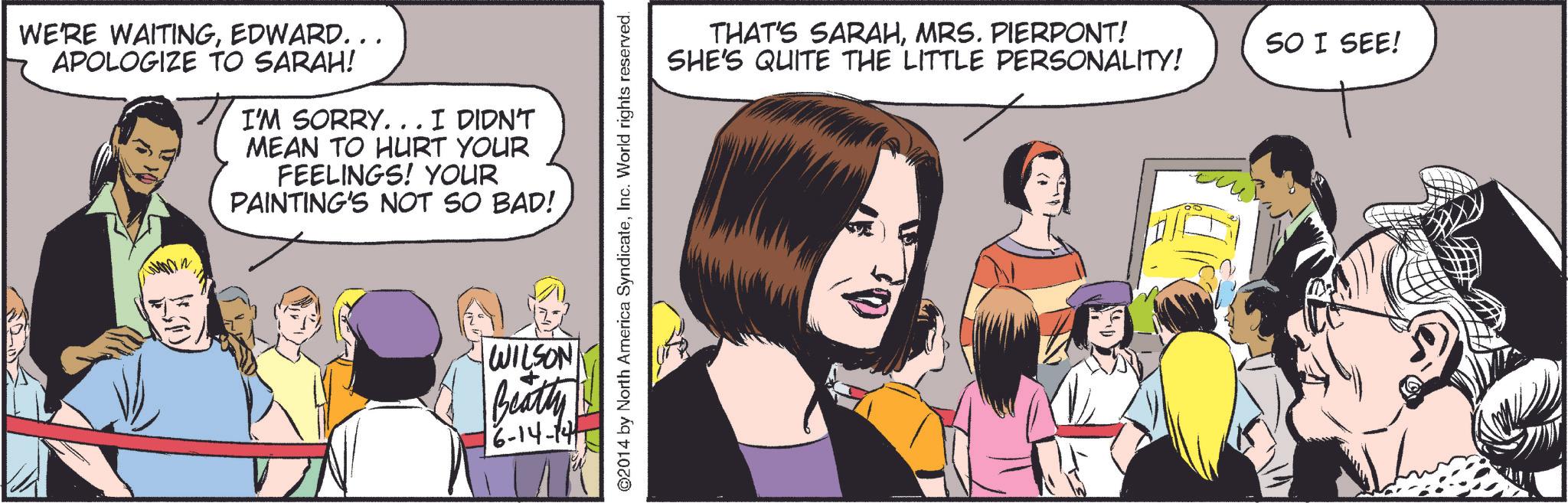 Line OCR: WE'RE WAITINGEDWARD... APOLOGIZE TO SARAH! I'M SORRY. . . I DIDN'T MEAN TO HURT YOUR FEELINGS! YOUR PAINTING'S NOT SO BAD! WILSON Beatly 16-14-141 ©2014 by North America SyndicateInc. World rights reserved. THAT'S SARAHMRS. PIERPONT! SHE'S QUITE THE LITTLE PERSONALITY! SO I SEE! WE'RE WAITINGEDWARD ... APOLOGIZE TO SARAH ! I'M SORRY . . . I DIDN'T MEAN TO HURT YOUR FEELINGS ! YOUR PAINTING'S NOT SO BAD ! WILSON Beatly 16-14-141 © 2014 by North America SyndicateInc. World rights reserved . THAT'S SARAHMRS . PIERPONT ! SHE'S QUITE THE LITTLE PERSONALITY ! SO I SEE !