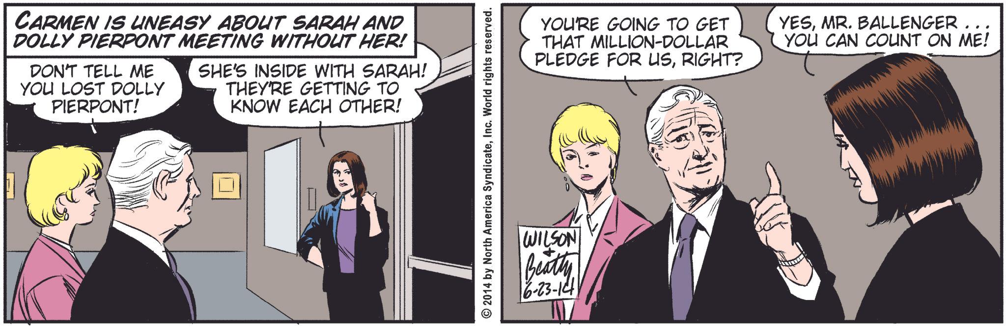 Fictional character OCR: CARMEN IS UNEASY ABOUT SARAH AND DOLLY PIERPONT MEETING WITHOUT HER! DON'T TELL ME YOU LOST DOLLY PIERPONT! SHE'S INSIDE WITH SARAH! THEY'RE GETTING TO KNOW EACH OTHER! 2014 by North America SyndicateInc. World rights reserved. WILSON Beatty 6-23-14 YOU'RE GOING TO GET THAT MILLION-DOLLAR PLEDGE FOR USRIGHT? YESMR. BALLENGER ... YOU CAN COUNT ON ME! CARMEN IS UNEASY ABOUT SARAH AND DOLLY PIERPONT MEETING WITHOUT HER ! DON'T TELL ME YOU LOST DOLLY PIERPONT ! SHE'S INSIDE WITH SARAH ! THEY'RE GETTING TO KNOW EACH OTHER ! 2014 by North America SyndicateInc. World rights reserved . WILSON Beatty 6-23-14 YOU'RE GOING TO GET THAT MILLION - DOLLAR PLEDGE FOR USRIGHT ? YESMR . BALLENGER ... YOU CAN COUNT ON ME !