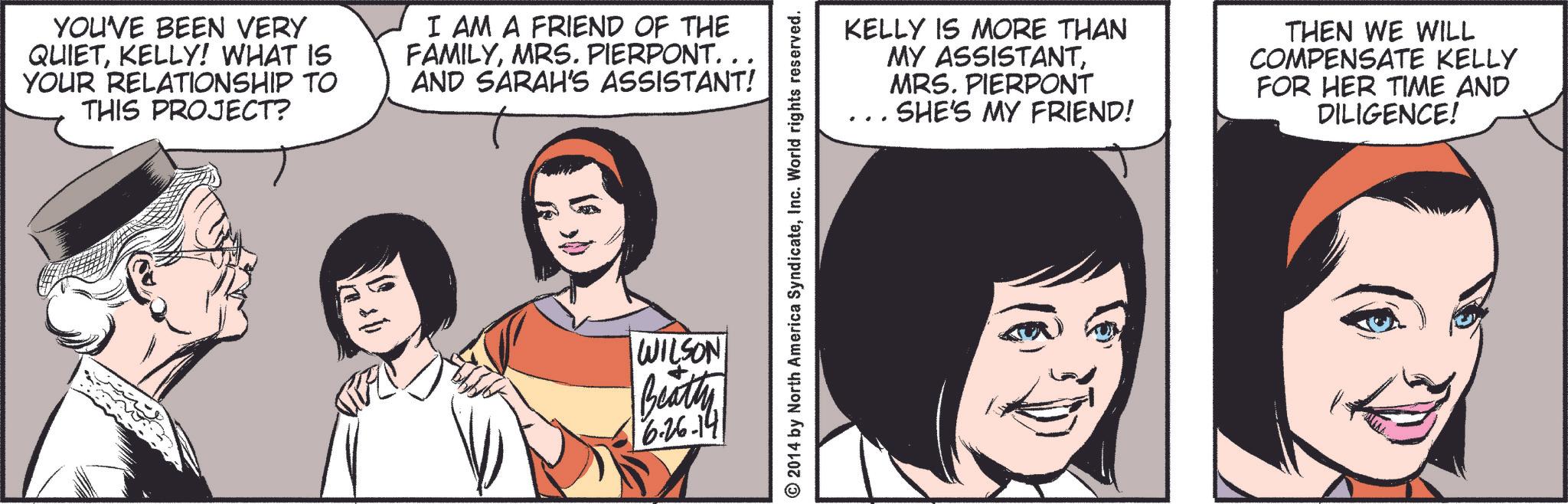Jaw OCR: YOU'VE BEEN VERY QUIETKELLY! WHAT IS YOUR RELATIONSHIP TO THIS PROJECT? I AM A FRIEND OF THE FAMILYMRS. PIERPONT. . AND SARAH'S ASSISTANT! WILSON Beatty 16.26-141 © 2014 by North America SyndicateInc. World rights reserved. KELLY IS MORE THAN MY ASSISTANTMRS. PIERPONT SHE'S MY FRIEND! THEN WE WILL COMPENSATE KELLY FOR HER TIME AND DILIGENCE! YOU'VE BEEN VERY QUIETKELLY ! WHAT IS YOUR RELATIONSHIP TO THIS PROJECT ? I AM A FRIEND OF THE FAMILYMRS . PIERPONT . . AND SARAH'S ASSISTANT ! WILSON Beatty 16.26-141 © 2014 by North America SyndicateInc. World rights reserved . KELLY IS MORE THAN MY ASSISTANTMRS . PIERPONT SHE'S MY FRIEND ! THEN WE WILL COMPENSATE KELLY FOR HER TIME AND DILIGENCE !