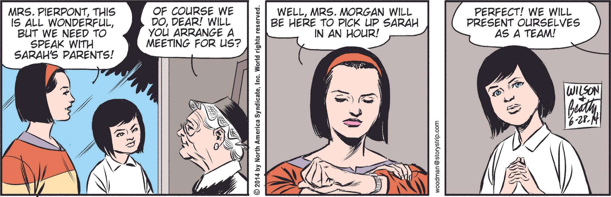 Cartoon OCR: MRS. PIERPONTTHIS IS ALL WONDERFULBUT WE NEED TO SPEAK WITH SARAH'S PARENTS! OF COURSE WE DODEAR! WILL YOU ARRANGE A MEETING FOR US? 20 2014 by North America SyndicateInc. World rights reserved. WELLMRS. MORGAN WILL BE HERE TO PICK UP SARAH IN AN HOUR! PERFECT! WE WILL PRESENT OURSELVES AS A TEAM! SWA woodman @storystrip.com (630) WILSON Beatty 16-28.14 MRS . PIERPONTTHIS IS ALL WONDERFULBUT WE NEED TO SPEAK WITH SARAH'S PARENTS ! OF COURSE WE DODEAR ! WILL YOU ARRANGE A MEETING FOR US ? 20 2014 by North America SyndicateInc. World rights reserved . WELLMRS . MORGAN WILL BE HERE TO PICK UP SARAH IN AN HOUR ! PERFECT ! WE WILL PRESENT OURSELVES AS A TEAM ! SWA woodman @ storystrip.com ( 630 ) WILSON Beatty 16-28.14