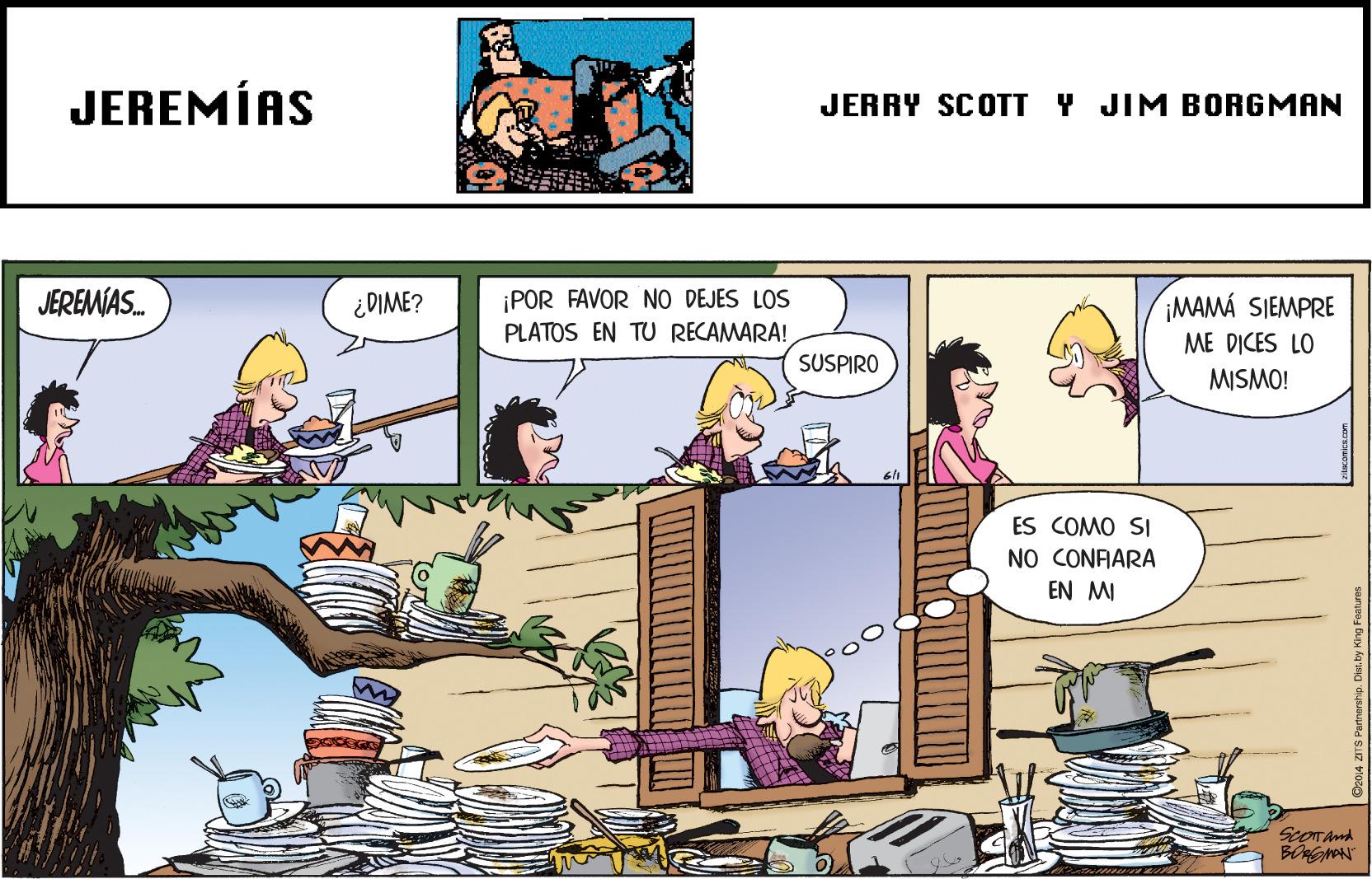 Publication OCR: JEREMÍAS JERRY SCOTT Y JIM BORGMAN JEREMÍAS. ¡POR FAVOR NO DEJES LOS PLATOS EN TU RECAMARA! ¿DIME? ¡MAMÁ SIEMPRE ME DICES LO SUSPIRO MISMO! ES COMO SI NO CONFARA EN MI ScOTAnd JEREMÍAS JERRY SCOTT Y JIM BORGMAN JEREMÍAS. ¡POR FAVOR NO DEJES LOS PLATOS EN TU RECAMARA! ¿DIME? ¡MAMÁ SIEMPRE ME DICES LO SUSPIRO MISMO! ES COMO SI NO CONFARA EN MI ScOTAnd