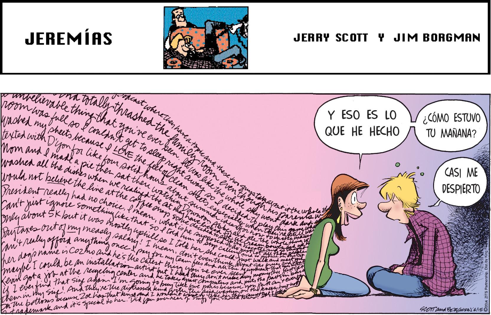 Sharing OCR: JERRY SCOTT Y JIM BORGMAN JEREMÍAS 000 0dthe atopie ana these tun genyatupaynt CÓMO ESTUVO TU MAÑANA? Y ESO ES LO relivablethingthat you're. room was full o k conldnt get " an QUE HE HECHO kached tevtmy pheets because f LOVE the f CASI ME DESPIERTO Dyonfalike fom Anid Mom and I make a pie then pat theu ummen washed all the dishes when we ralingsthe a olikethe whole pky wentaark dud uoula nt beléve the line atthe Prusidont reall Phly about Skbut it was Mostly uphill po I tld her phe coruld yust unta fan'tralyofford anything onccpayfr my temfees dnA uts espicially when th n sod decipidth Fant rjust gnne something like that so f tra hun to Sp c e whrletty o de had no choce.f meanwhatishe thin Bujtares ouoymy meashy salári! I menmi dniteventhink diynt ca p onamenCo2ho ad he's the Catist thng yin' ne ev pen Cand mast her dogon mype I cruld be an mstallatin artut put I hlad thy amAmalcau mnyth fant Kevil gota X- at the remelng contr and he taku arcmpug and pitha pan 1K 1 ever fud that siy adanI'm goig to bun Tike fwe Dnthe bettoms baus2oehios that kigand I Ndnt ntamteuer them in hy Sug! And thly re e ditressia kna prittu pushyod thl eneys mt ho JERRY SCOTT Y JIM BORGMAN JEREMÍAS 000 0dthe atopie ana these tun genyatupaynt CÓMO ESTUVO TU MAÑANA? Y ESO ES LO relivablethingthat you're. room was full o k conldnt get " an QUE HE HECHO kached tevtmy pheets because f LOVE the f CASI ME DESPIERTO Dyonfalike fom Anid Mom and I make a pie then pat theu ummen washed all the dishes when we ralingsthe a olikethe whole pky wentaark dud uoula nt beléve the line atthe Prusidont reall Phly about Skbut it was Mostly uphill po I tld her phe coruld yust unta fan'tralyofford anything onccpayfr my temfees dnA uts espicially when th n sod decipidth Fant rjust gnne something like that so f tra hun to Sp c e whrletty o de had no choce.f meanwhatishe thin Bujtares ouoymy meashy salári! I menmi dniteventhink diynt ca p onamenCo2ho ad he's the Catist thng yin' ne ev pen Cand mast her dogon mype I cruld be an mstallatin artut put I hlad thy amAmalcau mnyth fant Kevil gota X- at the remelng contr and he taku arcmpug and pitha pan 1K 1 ever fud that siy adanI'm goig to bun Tike fwe Dnthe bettoms baus2oehios that kigand I Ndnt ntamteuer them in hy Sug! And thly re e ditressia kna prittu pushyod thl eneys mt ho