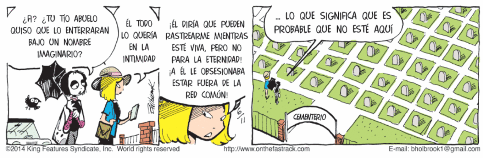 Illustration OCR: ¿A? ¿ TU TIO ABUELO QUISO QUE LO ENTERRARAN .- LO QUE SIGNIFICA QUE ES PROBABLE QUE NO ESTÉ AQUÍ ÉL TODO ¡ÉL PIRÍA QUE PUEDEN LO QUERIA RASTREARME MIENTRAS ESTÉ VIVAPERO NO BAJO UN NOMBRE EN LA IMAGINARIO? INTIMIDAD PARA LA ETERNIDAD! ¡A ÉL LE OBSESIONABA ESTAR FUERA DE LA RED COMÚN! CEMENTERIO ©2014 King Features SyndicateInc. World rights reserved http://www.onthefastrack.com E-mail: bholbrook1@gmail.com ¿A? ¿ TU TIO ABUELO QUISO QUE LO ENTERRARAN .- LO QUE SIGNIFICA QUE ES PROBABLE QUE NO ESTÉ AQUÍ ÉL TODO ¡ÉL PIRÍA QUE PUEDEN LO QUERIA RASTREARME MIENTRAS ESTÉ VIVAPERO NO BAJO UN NOMBRE EN LA IMAGINARIO? INTIMIDAD PARA LA ETERNIDAD! ¡A ÉL LE OBSESIONABA ESTAR FUERA DE LA RED COMÚN! CEMENTERIO ©2014 King Features SyndicateInc. World rights reserved http://www.onthefastrack.com E-mail: bholbrook1@gmail.com