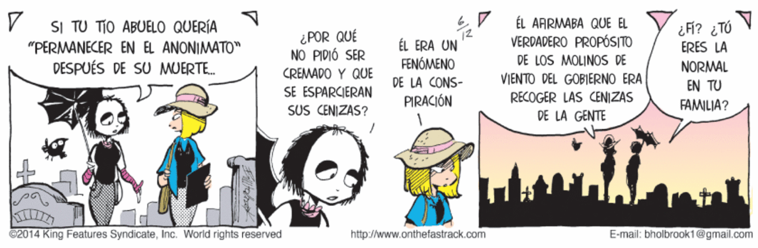 Interaction OCR: ÉL AARMABA QUE EL VERDADERO PROPÓSITO DE LOS MOLINOS DE SI TU TIO ABUELO QUERÍA ¿POR QUÉ NO PIDIÓ SER ÉL ERA UN FENÓMENO ¿ FÍ? ¿TÓ ERES LA NORMAL "PERMANECER EN EL ANONIMATO" DESPUÉS DE SU MUERTE. CREMADO Y QUE SE ESPARCIERAN SUS CENIZAS? VIENTO DEL GOBIERNO ERA RECOGER LAS CENIZAS DE LA GENTE DE LA CONS- EN TU PIRACIÓN FAMILIA? ©2014 King Features SyndicateInc. World rights reserved http://www.onthefastrack.com E-mail: bholbrook1@gmail.com ÉL AARMABA QUE EL VERDADERO PROPÓSITO DE LOS MOLINOS DE SI TU TIO ABUELO QUERÍA ¿POR QUÉ NO PIDIÓ SER ÉL ERA UN FENÓMENO ¿ FÍ? ¿TÓ ERES LA NORMAL "PERMANECER EN EL ANONIMATO" DESPUÉS DE SU MUERTE. CREMADO Y QUE SE ESPARCIERAN SUS CENIZAS? VIENTO DEL GOBIERNO ERA RECOGER LAS CENIZAS DE LA GENTE DE LA CONS- EN TU PIRACIÓN FAMILIA? ©2014 King Features SyndicateInc. World rights reserved http://www.onthefastrack.com E-mail: bholbrook1@gmail.com