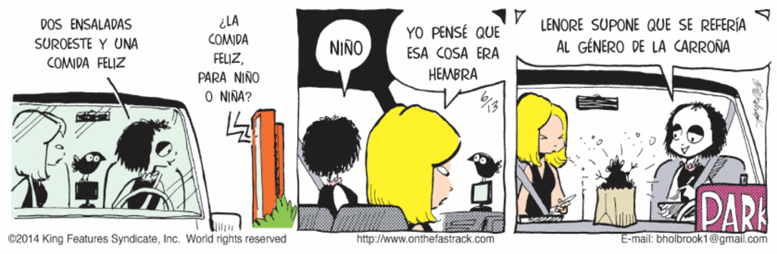 Design OCR: DOS ENSALADAS SUROESTE Y UNA COMIDA FELIZ ¿LA COMIDA LENORE SUPONE QUE SE REFERÍA AL GÉNERO DE LA CARROÑA YO PENSÉ QUE NIÑO ESA COSA ERA FELIZPARA NIÑO O NIÑA? HEMBRA PAR ©2014 King Features SyndicateInc. World rights reserved http://www.onthefastrack.com E-mail: bholbrook1@gmail.com DOS ENSALADAS SUROESTE Y UNA COMIDA FELIZ ¿LA COMIDA LENORE SUPONE QUE SE REFERÍA AL GÉNERO DE LA CARROÑA YO PENSÉ QUE NIÑO ESA COSA ERA FELIZPARA NIÑO O NIÑA? HEMBRA PAR ©2014 King Features SyndicateInc. World rights reserved http://www.onthefastrack.com E-mail: bholbrook1@gmail.com