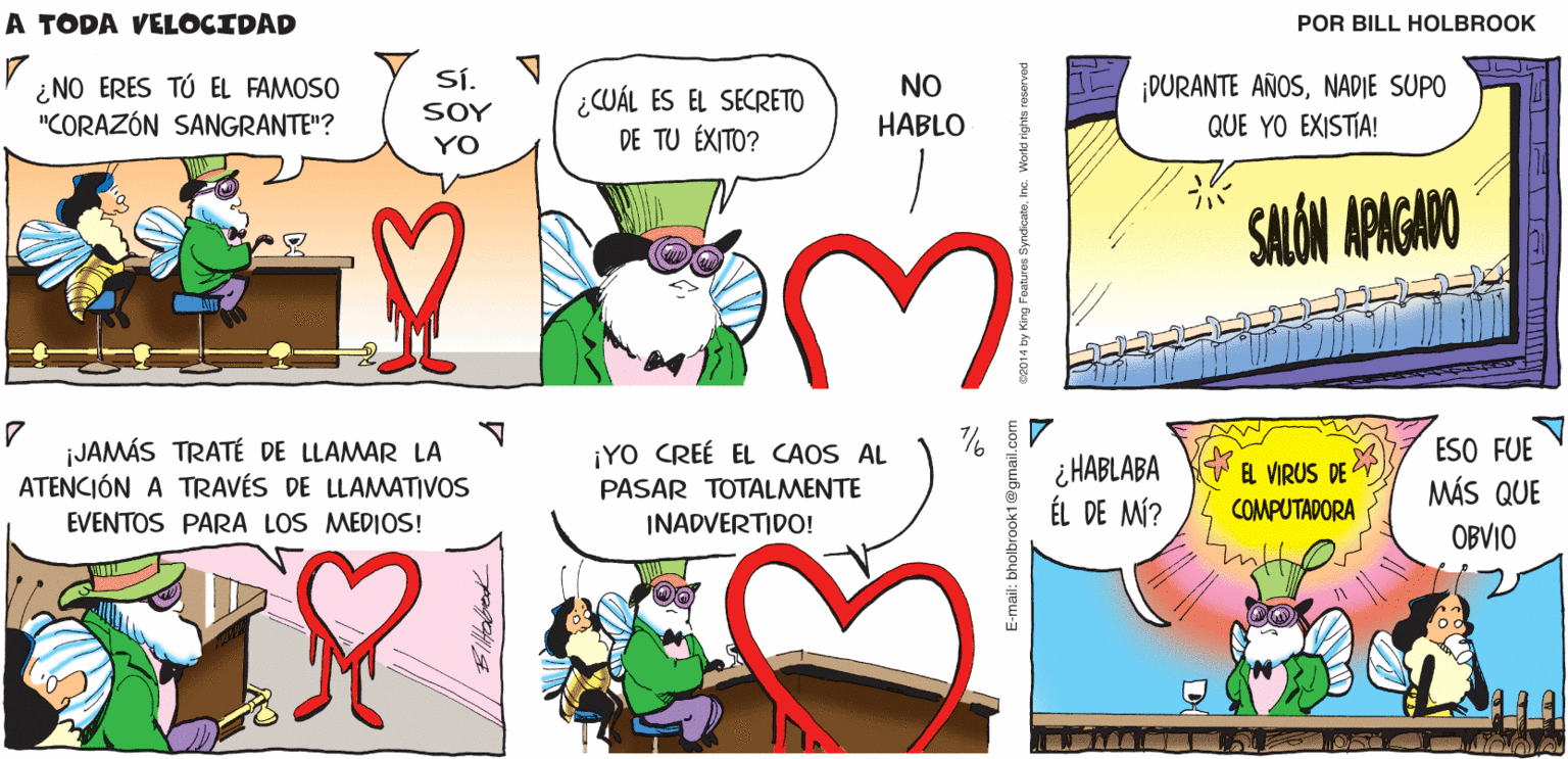 Line OCR: A TODA SALÓN APAGADO DONDE LAS VELOCIDAD APLICACIONES Y EL MALWARE SE DESENROLLAN DESPUÉS DE QUE EL SISTEMA SE APAGA Biltolbrok Sí. V ¿NO ERES TÚ EL FAMOSO "CORAZÓN SANGRANTE"? ¡DURANTE AÑOSNADIE SUPO QUE YO EXISTIA! NO ¿CUÁL ES EL SECRETO DE TU ÉXITO? SOY HABLO YO SALÓN APAGADO ¡JAMÁS TRATÉ DE LLAMAR LA ATENCIÓN A TRAVÉS DE LLAMATIVOS ¡YO CREÉ EL CAOS AL PASAR TOTALMENTE INADVERTIDO! ¿ HABLABA ÉL DE MÍ? ESO FUE MÁS QUE EL VIRUS DE COMPUTADORA EVENTOS PARA LOS MEDIOS! OBVIO A TODA SALÓN APAGADO DONDE LAS VELOCIDAD APLICACIONES Y EL MALWARE SE DESENROLLAN DESPUÉS DE QUE EL SISTEMA SE APAGA Biltolbrok Sí. V ¿NO ERES TÚ EL FAMOSO "CORAZÓN SANGRANTE"? ¡DURANTE AÑOSNADIE SUPO QUE YO EXISTIA! NO ¿CUÁL ES EL SECRETO DE TU ÉXITO? SOY HABLO YO SALÓN APAGADO ¡JAMÁS TRATÉ DE LLAMAR LA ATENCIÓN A TRAVÉS DE LLAMATIVOS ¡YO CREÉ EL CAOS AL PASAR TOTALMENTE INADVERTIDO! ¿ HABLABA ÉL DE MÍ? ESO FUE MÁS QUE EL VIRUS DE COMPUTADORA EVENTOS PARA LOS MEDIOS! OBVIO