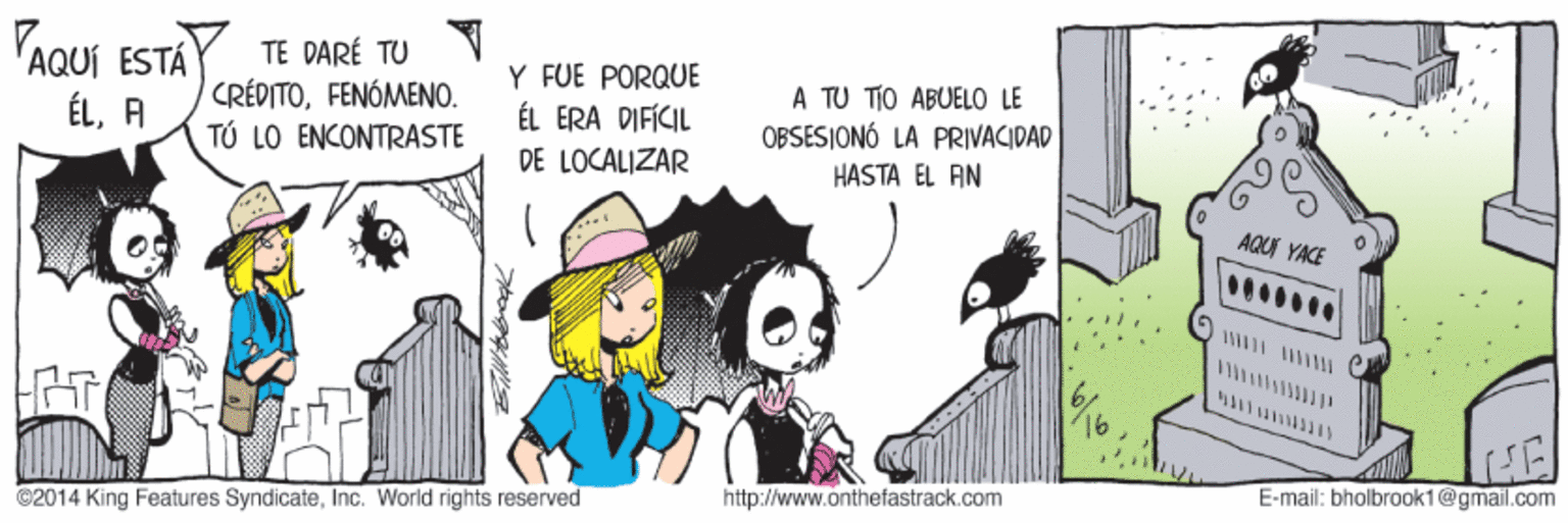 Fiction OCR: AQUI ESTA ÉLA TE DARÉ TU CRÉPITOFENÓMENO. ?? 10 ?N?????ASTE Y FUE PORQUE ÉL ERA DIFÍCIL A TU TIO ABUELO LE OBSESIONÓ LA PRIVACIDAD HASTA EL AN DE LOCALIZAR AQU YACE http://www.onthefastrack.com E-mail: bholbrook1@gmail.com ©2014 King Features SyndicateInc. World rights reserved AQUI ESTA ÉLA TE DARÉ TU CRÉPITOFENÓMENO. ?? 10 ?N?????ASTE Y FUE PORQUE ÉL ERA DIFÍCIL A TU TIO ABUELO LE OBSESIONÓ LA PRIVACIDAD HASTA EL AN DE LOCALIZAR AQU YACE http://www.onthefastrack.com E-mail: bholbrook1@gmail.com ©2014 King Features SyndicateInc. World rights reserved