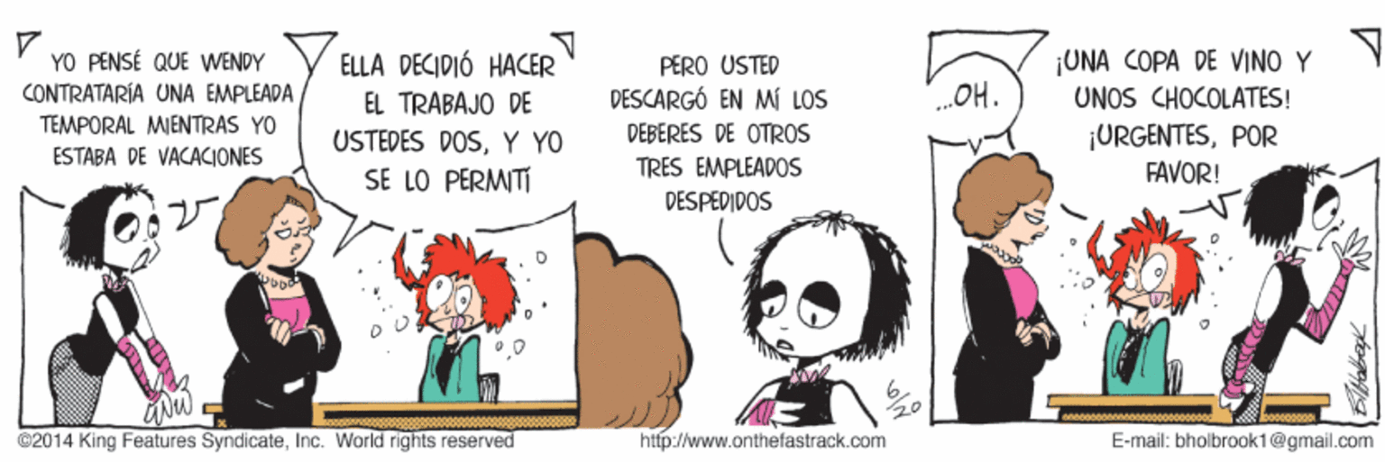 Happy OCR: YO PENSÉ QUE WENDY CONTRATARÍA UNA EMPLEADA ¡UNA COPA DE VINO Y UNOS CHOCOLATES! ELLA DECIDIÓ HACER PËRO USTED EL TRÁBAJO DE DESCARGÓ EN M LOS OH. TEMPORAL MIENTRAS YO ¡URGENTESPOR FAVOR! USTEDES DOSY YO DEBERES DE OTROS ESTABA DE VACACIONES TRES EMPLEADOS SE LO PERMITI DESPEDIDOS ©2014 King Features SyndicateInc. World rights reserved http://www.onthefastrack.com E-mail: bholbrook1@gmail.com YO PENSÉ QUE WENDY CONTRATARÍA UNA EMPLEADA ¡UNA COPA DE VINO Y UNOS CHOCOLATES! ELLA DECIDIÓ HACER PËRO USTED EL TRÁBAJO DE DESCARGÓ EN M LOS OH. TEMPORAL MIENTRAS YO ¡URGENTESPOR FAVOR! USTEDES DOSY YO DEBERES DE OTROS ESTABA DE VACACIONES TRES EMPLEADOS SE LO PERMITI DESPEDIDOS ©2014 King Features SyndicateInc. World rights reserved http://www.onthefastrack.com E-mail: bholbrook1@gmail.com