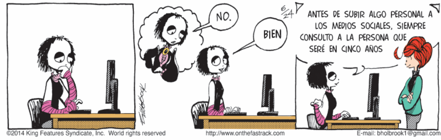 Art OCR: 24 ANTES DE SUBIR ALGO PERSONAL A LOS MEDIOS SOCIALESSIEMPRE CONSULTO A LA PERSONA QUE SERÉ EN CINCO AÑOS NO. BIEN ©2014 King Features SyndicateInc. World rights reserved http://www.onthefastrack.com E-mail: bholbrook1@gmail.com 24 ANTES DE SUBIR ALGO PERSONAL A LOS MEDIOS SOCIALESSIEMPRE CONSULTO A LA PERSONA QUE SERÉ EN CINCO AÑOS NO. BIEN ©2014 King Features SyndicateInc. World rights reserved http://www.onthefastrack.com E-mail: bholbrook1@gmail.com