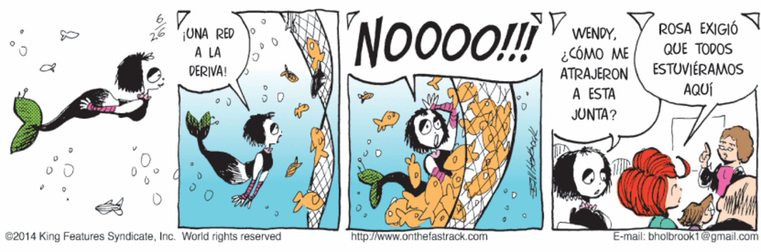 Fictional character OCR: 7. NO00!! ROSA EXIGIÓ ¡UNA RED A LA DERIVA! WENDY¿CÓMO ME QUE TODOS ESTUVIÉRAMOS AQUÍ ATRAJERON A ESTA JUNTA? ©2014 King Features SyndicateInc. World rights reserved http://www.onthefastrack.com E-mail: bholbrook1@gmail.com 7. NO00!! ROSA EXIGIÓ ¡UNA RED A LA DERIVA! WENDY¿CÓMO ME QUE TODOS ESTUVIÉRAMOS AQUÍ ATRAJERON A ESTA JUNTA? ©2014 King Features SyndicateInc. World rights reserved http://www.onthefastrack.com E-mail: bholbrook1@gmail.com