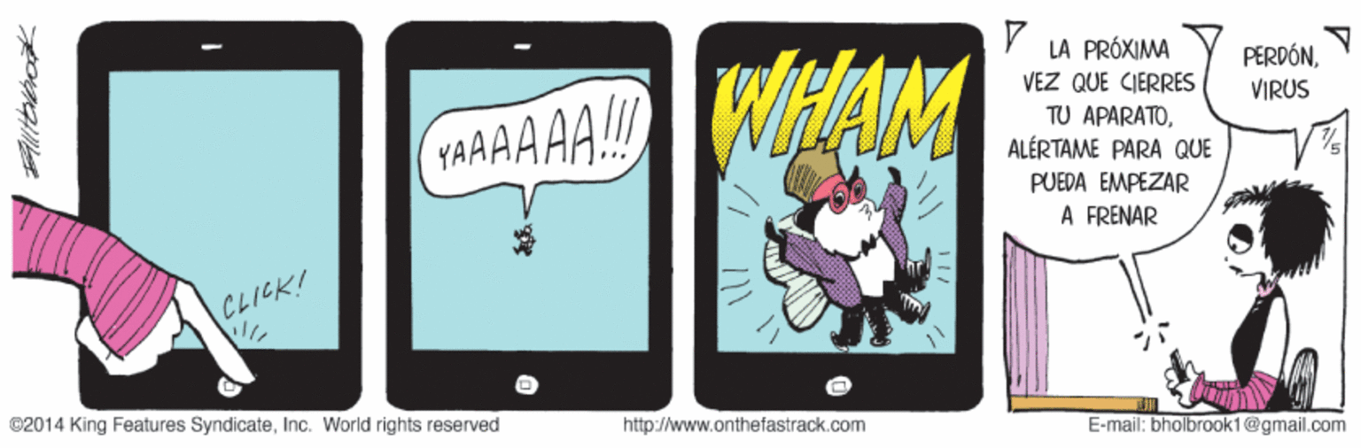 Technology OCR: WHAM LA PRÓXIMA VEZ QUE CIERRES PERDÓNVIRUS TAAAAA!! TU APARATOALÉRTAME PARA QUE PUEDA EMPEZAR À FRÉNAR CLICK! ©2014 King Features SyndicateInc. World rights reserved http://www.onthefastrack.com E-mail: bholbrook1@gmail.com WHAM LA PRÓXIMA VEZ QUE CIERRES PERDÓNVIRUS TAAAAA!! TU APARATOALÉRTAME PARA QUE PUEDA EMPEZAR À FRÉNAR CLICK! ©2014 King Features SyndicateInc. World rights reserved http://www.onthefastrack.com E-mail: bholbrook1@gmail.com