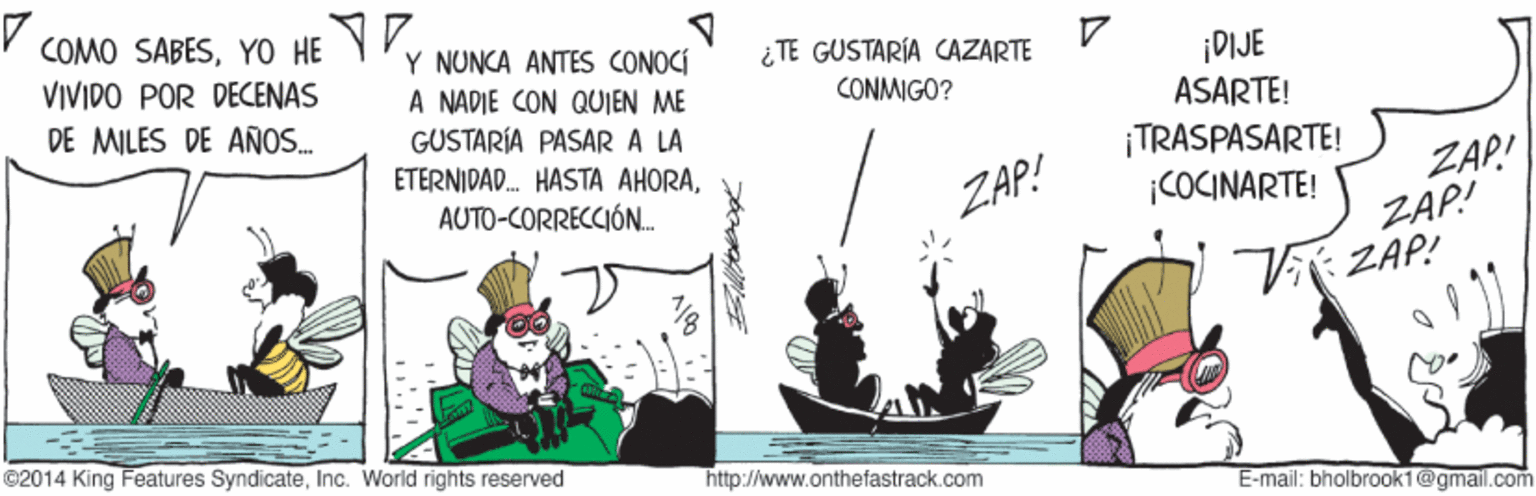 Boat OCR: COMO SABESYo HE Y VIVIDO POR DECENAS DE MILES DE AÑOS. Y NUNCA ANTES CONOCÍ A NADIE CON QUJEN ME GUSTARÍA PASAR A LA ¿ TE GUSTARÍA CAZARTE ¡DIJE ASARTE! CONMIGO? ¡TRASPASARTE! |COCINARTE! ETERNIDAD. HASTA AHORAZAP! ZAP! AUTO-CORRECCIÓN. ZAP! V ZAP! ©2014 King Features SyndicateInc. World rights reserved http://www.onthefastrack.com E-mail: bholbrook1@gmail.com COMO SABESYo HE Y VIVIDO POR DECENAS DE MILES DE AÑOS. Y NUNCA ANTES CONOCÍ A NADIE CON QUJEN ME GUSTARÍA PASAR A LA ¿ TE GUSTARÍA CAZARTE ¡DIJE ASARTE! CONMIGO? ¡TRASPASARTE! |COCINARTE! ETERNIDAD. HASTA AHORAZAP! ZAP! AUTO-CORRECCIÓN. ZAP! V ZAP! ©2014 King Features SyndicateInc. World rights reserved http://www.onthefastrack.com E-mail: bholbrook1@gmail.com