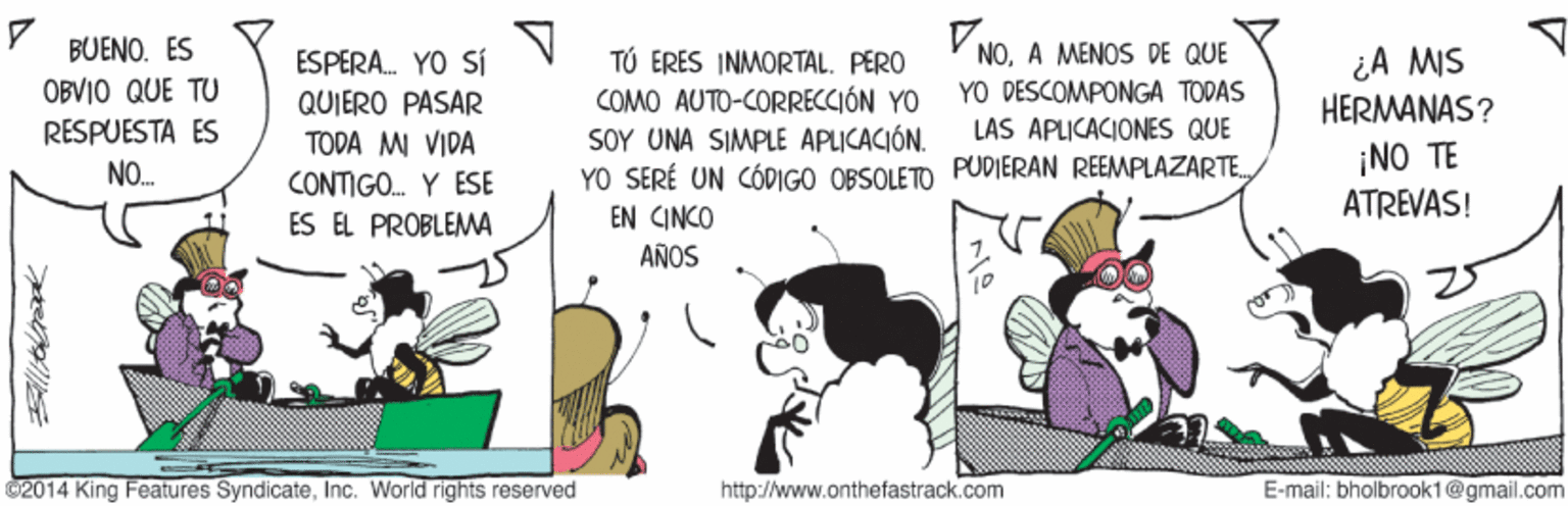 Comic book OCR: BUENO. ES ESPERA. YO SÍ QUIERO PASÁR TÚ ERES INMORTAL. PERO COMO AUTO-CORRECCIÓN YO SOY UNA SIMPLE APLICACIÓN. YO SERÉ UN CÓDIGO OBSOLETO PUDIERAN REEMPLAZARTE EN CINCO NOA MENOS DE QUE YO DESCOMPONGA TODAS LAS APLICACIONES QUE ¿A MIS HERMANAS? OBVIO QUE TU RESPUESTA ES NO. TODA MI VIDA CONTIGO. Y ESE ES EL PROBLEMA ¡NO TE ATREVAS! AÑOS 2014 King Features SyndicateInc. World rightsS reserved http://www.onthefastrack.com E-mail: bholbrook1@gmail.com BUENO. ES ESPERA. YO SÍ QUIERO PASÁR TÚ ERES INMORTAL. PERO COMO AUTO-CORRECCIÓN YO SOY UNA SIMPLE APLICACIÓN. YO SERÉ UN CÓDIGO OBSOLETO PUDIERAN REEMPLAZARTE EN CINCO NOA MENOS DE QUE YO DESCOMPONGA TODAS LAS APLICACIONES QUE ¿A MIS HERMANAS? OBVIO QUE TU RESPUESTA ES NO. TODA MI VIDA CONTIGO. Y ESE ES EL PROBLEMA ¡NO TE ATREVAS! AÑOS 2014 King Features SyndicateInc. World rightsS reserved http://www.onthefastrack.com E-mail: bholbrook1@gmail.com