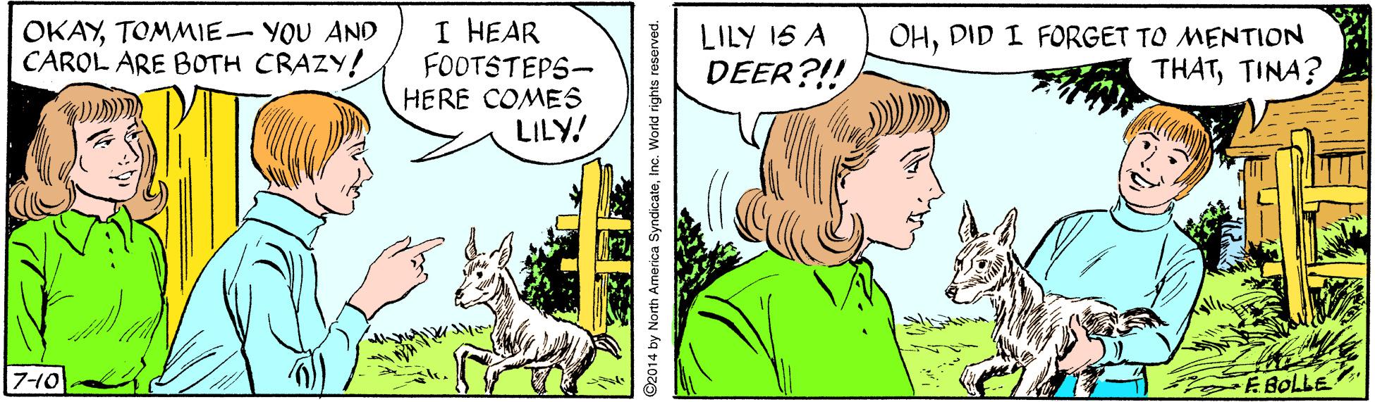 Comic book OCR: I HEAR FOOTSTEPS- HERE COMES LILY! LILY 1S A DEER?!! OKAYTOMMIE- YOU AND CAROL ARE BOTH CRAZY! OHDID I FORGET TO MENTION THATTINA? 7-10 E BOLLE 2014 by North America SyndicateInc. World rights reserved. I HEAR FOOTSTEPS- HERE COMES LILY! LILY 1S A DEER?!! OKAYTOMMIE- YOU AND CAROL ARE BOTH CRAZY! OHDID I FORGET TO MENTION THATTINA? 7-10 E BOLLE 2014 by North America SyndicateInc. World rights reserved.