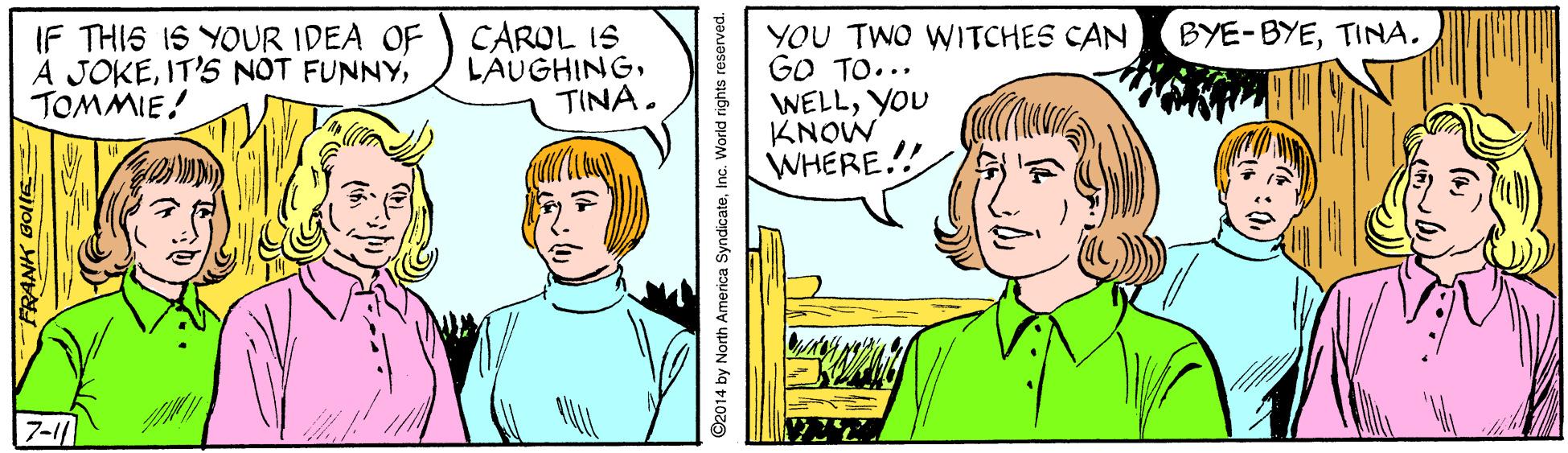 Vertebrate OCR: BYE-BYETINA. IF THIS IS YOUR IDEA OF A JOKETOMMIE! CAROL IS LAUGHINGTINA. YOU TWO WITCHES CAN GO TO... WELLYOU KNOW WHERE.!! 7-11 92014 by North America SyndicateInc. World ri BYE-BYETINA. IF THIS IS YOUR IDEA OF A JOKEIT'S NOT FUNNYTOMMIE! CAROL IS LAUGHINGTINA. YOU TWO WITCHES CAN GO TO... WELLYOU KNOW WHERE.!! 7-11 92014 by North America SyndicateInc. World ri
