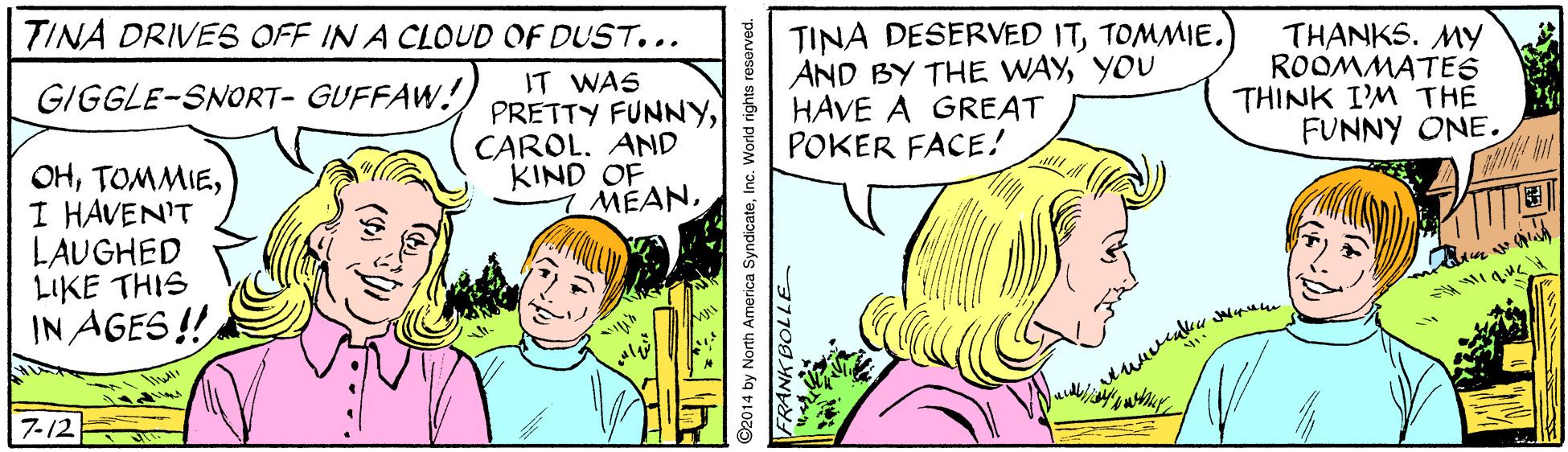Finger OCR: TINA DESERVED ITTOMMIE. AND BY THE WAYYOU HAVE A GREAT POKER FACE! TINA DRIVES OFF IN A CLOUD OF DUST... IT WAS PRETTY FUNNYCAROL. AND KIND OF 7 MEANTHANKS. MY ROOMMATES THINK I'M THE FUNNY ONE. GIGGLE-SNORT- GUFFAW! OHI HAVEN'T LAUGHED LIKE THIS IN AGES ! 7-12 a SyndicateInc. World rights resarved. TINA DESERVED ITTOMMIE. AND BY THE WAYYOU HAVE A GREAT POKER FACE! TINA DRIVES OFF IN A CLOUD OF DUST... IT WAS PRETTY FUNNYCAROL. AND KIND OF 7 MEANTHANKS. MY ROOMMATES THINK I'M THE FUNNY ONE. GIGGLE-SNORT- GUFFAW! OHI HAVEN'T LAUGHED LIKE THIS IN AGES ! 7-12 a SyndicateInc. World rights resarved.