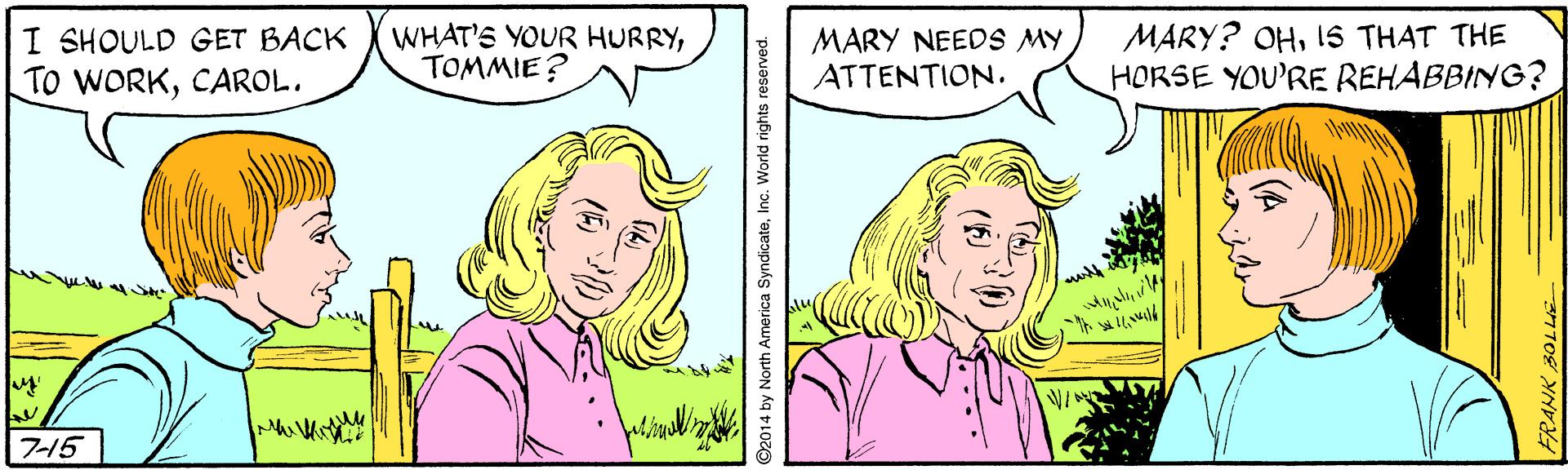 Mouth OCR: I SHOULD GET BACK TO WORKCAROL. WHAT'S YOUR HURRYTOMMIE? MARY NEEDS MY ATTENTION. MARY? OHIS THAT THE HORSE YOU'RE REHABBING? 715 ©2014 by North America SyndicateInc. World rights reserved. I SHOULD GET BACK TO WORKCAROL. WHAT'S YOUR HURRYTOMMIE? MARY NEEDS MY ATTENTION. MARY? OHIS THAT THE HORSE YOU'RE REHABBING? 715 ©2014 by North America SyndicateInc. World rights reserved.