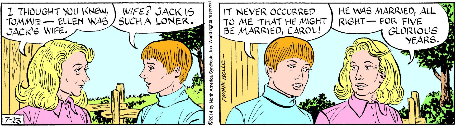 Sharing OCR: WIFE? JACK IS I THOUGHT YOU KNEWTOMMIE ELLEN WAS/ SUCH A LONER. JACK'S WIFE. IT NEVER OCCURRED HE WAS MARRIEDALL RIGHT- FOR FIVE GLORIOUS YEARS. TO ME THAT HE MIGHT BE MARRIEDCAROL! 7-23 ©2014 by North America SyndicateInc. World rights WIFE? JACK IS I THOUGHT YOU KNEWTOMMIE ELLEN WAS/ SUCH A LONER. JACK'S WIFE. IT NEVER OCCURRED HE WAS MARRIEDALL RIGHT- FOR FIVE GLORIOUS YEARS. TO ME THAT HE MIGHT BE MARRIEDCAROL! 7-23 ©2014 by North America SyndicateInc. World rights