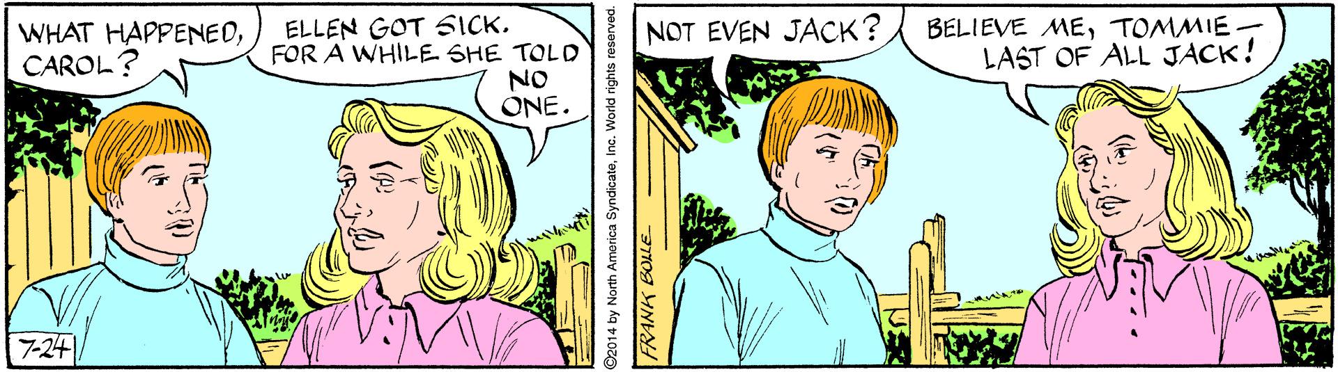 Happy OCR: WHAT HAPPENEDCAROL? ELLEN GOT SICK. FOR A WHILE SHE TOLD NOT EVEN JACK? BELIEVE METOMMIE LAST OF ALL JACK! NO ONE. 7-24 14 by North America SyndicateInc. World rights reserved. WHAT HAPPENEDCAROL? ELLEN GOT SICK. FOR A WHILE SHE TOLD NOT EVEN JACK? BELIEVE METOMMIE LAST OF ALL JACK! NO ONE. 7-24 14 by North America SyndicateInc. World rights reserved.