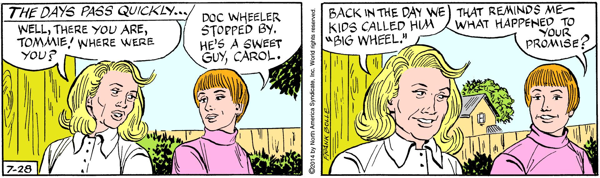 Smile OCR: THE DAYS PASS QUICKLY... WELLTOMMIE! WHERE WERE YOU? DOC WHEELER STOPPED BY. HE'S A SWEET GUYCAROL. BACK IN THE DAY WE) THAT REMINDS ME WHAT HAPPENED TO YOUR PROMISE? KIDS CALLED HIM "BIG WHEEL." 7-28 ©2014 by North America SyndicateInc. World rights reserved. FRANK BOLLE THE DAYS PASS QUICKLY... WELLTHERE YOU ARETOMMIE! WHERE WERE YOU? DOC WHEELER STOPPED BY. HE'S A SWEET GUYCAROL. BACK IN THE DAY WE) THAT REMINDS ME WHAT HAPPENED TO YOUR PROMISE? KIDS CALLED HIM "BIG WHEEL." 7-28 ©2014 by North America SyndicateInc. World rights reserved. FRANK BOLLE