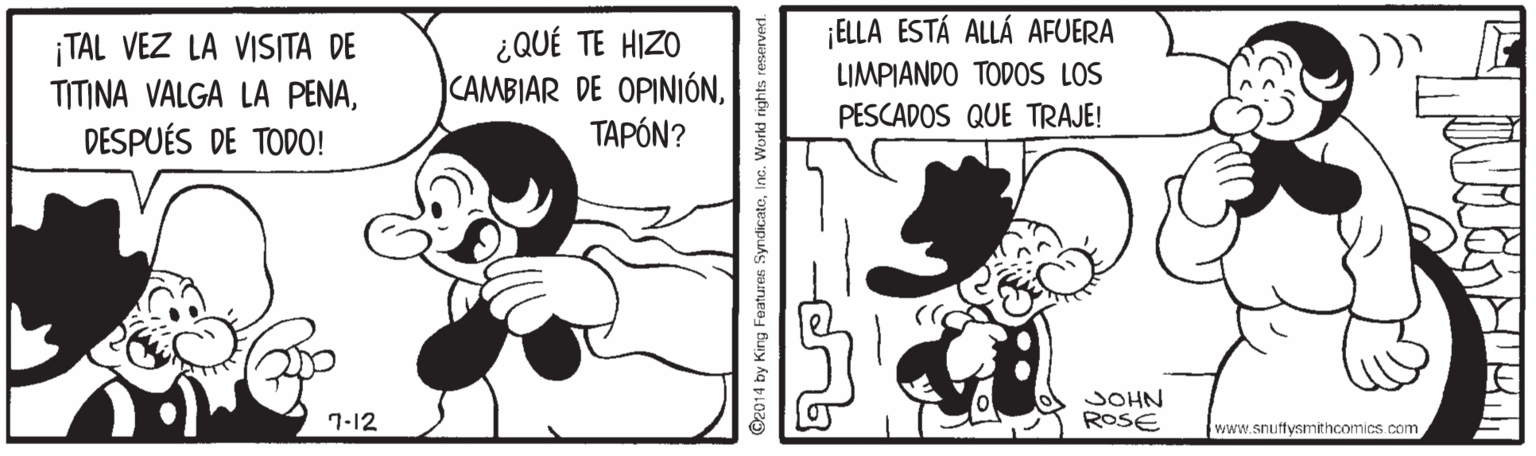 Line OCR: ELLA ESTÁ ALLÁ AFUERA LIMPIANDO TODOS LOS ¡TAL VEZ LA VISITA DE TITINA VALGA LA PENADESPUÉS DE TODO! ¿QUÉ TE HIZO CAMBIAR DE OPINIÓNTAPÓN? PESCADOS QUE TRAJE! JOHN ROSE 7-12 www.snuffysmithcomics.com ©2014 by King Features SyndicateInc. Workd rights reserved. ELLA ESTÁ ALLÁ AFUERA LIMPIANDO TODOS LOS ¡TAL VEZ LA VISITA DE TITINA VALGA LA PENADESPUÉS DE TODO! ¿QUÉ TE HIZO CAMBIAR DE OPINIÓNTAPÓN? PESCADOS QUE TRAJE! JOHN ROSE 7-12 www.snuffysmithcomics.com ©2014 by King Features SyndicateInc. Workd rights reserved.