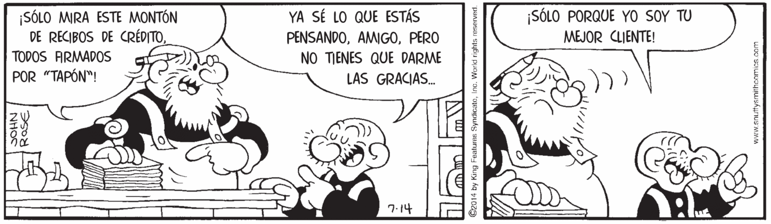 Happy OCR: ¡SÓLO PORQUE YO SOY TU ¡SÓLO MIRA ESTE MONTÓN DE RECIBOS DE CRÉDITOTODOS ARMADOS POR "TAPÓN"! YA SÉ LO QUE ESTÁS PENSANDOPERO NO TIENES QUE DARME LAS GRACIAS. MEJOR CLIENTE! 7.14 ©2014 by King Features SyndicateInc. Workd rights reserved. ¡SÓLO PORQUE YO SOY TU ¡SÓLO MIRA ESTE MONTÓN DE RECIBOS DE CRÉDITOTODOS ARMADOS POR "TAPÓN"! YA SÉ LO QUE ESTÁS PENSANDOPERO NO TIENES QUE DARME LAS GRACIAS. MEJOR CLIENTE! 7.14 ©2014 by King Features SyndicateInc. Workd rights reserved.