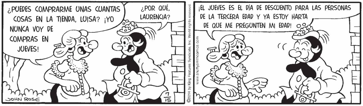 Mammal OCR: ¡EL JUEVES ES EL DÍA DE DESCUENTO PARA LAS PERSONAS ¿PUEDES COMPRARME UNAS CUANTAS COSAS EN LA TIENDALUISA? ¡YO ¿POR QUÉLAURENCIA? DE LA TERCERA EDAD Y YA ESTOY HARTA DE QUE ME PREGUNTEN MI EDAD! NUNCA VOY DE COMPRAS EN JUEVES! JOHN ROSE King Faatures SyndicateInc. World rights snuttysmithcomics.com ¡EL JUEVES ES EL DÍA DE DESCUENTO PARA LAS PERSONAS ¿PUEDES COMPRARME UNAS CUANTAS COSAS EN LA TIENDALUISA? ¡YO ¿POR QUÉLAURENCIA? DE LA TERCERA EDAD Y YA ESTOY HARTA DE QUE ME PREGUNTEN MI EDAD! NUNCA VOY DE COMPRAS EN JUEVES! JOHN ROSE King Faatures SyndicateInc. World rights snuttysmithcomics.com